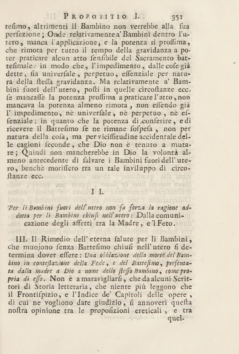 tefimo, altrimenti il Bambino non verrebbe alla fua perfezione; Onde relativamente a’Bambini dentro l’u¬ tero, manca l’applicazione, e la potenza sì proffima, che rimota per tutto il tempo della gravidanza a po¬ ter praticare alcun atto fénlibile del Sacramento bat- te/Imale: in modo che, l’impedimento, dalle cofe già dette, fia univerfale , perpetuo, effenziale per natu¬ ra della fleffa gravidanza. Ma relativamente a' Barn- bini fuori dell’utero, podi in quelle circoftanze ecc. fe man caffè la potenza prodi ma a praticare fatto , non mancava la potenza almeno rimota , non efìèndo già 1’ impedimento, nè univerfale , nè perpetuo , nè ef- fenziale : in quanto che la potenza di .conferire, e di ricevere il Battefimo fe ne rimane fofpefa , non per natura della cola, ma per viciffitudine accidentale del¬ le cagioni feconde , che Dio non è tenuto a muta¬ re ; Quindi non mancherebbe in Dio la volontà al¬ meno antecedente di fai vare i Bambini fuori deli’ute¬ ro, benché moriffero tra un tale inviluppo di circo- flanze ecc. - I L Ter lì Bambini fuori dell'utero non fa forza la ragione ad¬ dotta per li Bambini cbìuft nell'utero : Dalla comuni¬ cazione degli affetti tra la Madre, e ì Feto. III. Il Rimedio dell’eterna falute per li Bambini, che muoiono fenza Battefimo chiufi nell’utero fi de¬ termina dover effere: Una obblazione della morte del Bam¬ bino in conte fazione della Fede, e del Battefimo, preferita- ta dalla madre a Dio a nome dello fleffo Bambino, come pro¬ pria di effe. Non è a maravigliarfi , che da alcuni Scrit¬ tori di Storia letteraria, che niente più leggono che il Frontifpizio, e l’Indice de’ Capitoli delle opere , di cui ne vogliono dare giudizio, fi annoveri quella noflra opinione tra le propoiizioni ereticali , e tra