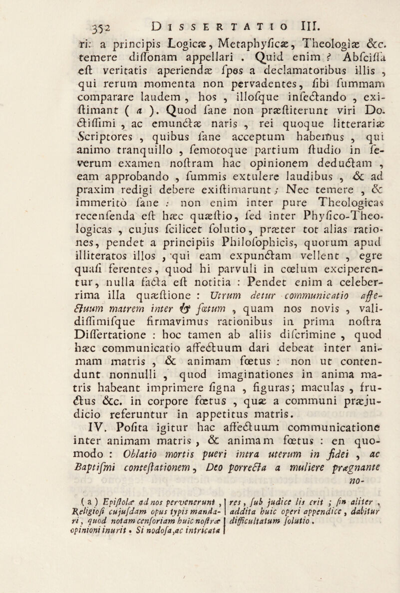 ti: a principis Logicae, Metaphyficae, Theologiae &c. temere dilfonam appellari . Quid enim t Àbfcifìa eft veritatis aperiendae fpes a declamatoribus illis , qui rerum momenta non pervadentes, libi fummam comparare laudem , hos , illolque infectando , exi- ftimant ( a ). Quod fané non praeftiterunt viri Do. dtiffimi , ac emunctae naris , rei quoque litterariae Scriptores , quibus lane acceptum habemus , qui animo tranquillo , femotoque partium ftudio in fe- verum examen noftram hac opinionem deductam , eam approbando , fummis extulere laudibus , óc ad praxim redigi debere exiftimarunt ; Nec temere , & immeritò fané : non enim inter pure Theologicas recenfenda eft haec quaeftio, fed inter Phylico-Theo- logicas , cujus fcilicet folutio, praeter tot alias ratio¬ nes, pendet a principiis Philofophicis, quorum apud illiteratos illos , 'qui eam expuncStam vellent , egre quali ferentes, quod hi parvuli in coelum exciperen¬ tur, nulla faòta eft notitia : Pendet enim a celeber¬ rima illa quaeftione : Utrum detur communicatio affé- ffiuum matrem inter fatum , quam nos novis , vali- diffimifque firmavimus rationibus in prima noftra Diflertatione : hoc tamen ab aliis diferimine , quod h^c communicatio affeétuum dari debeat inter ani¬ mam matris , & animam fcetus ; non ut conten¬ dunt nonnulli , quod imaginationes in anima ma¬ tris habeant imprimere figna , figuras; maculas , fru- <ftus &c. in corpore foetus , quae a communi praeju¬ dicio referuntur in appetitus matris. IV. Polita igitur hac affeCluum communicatione inter animam matris , & animam foetus : en quo¬ modo : Oblatio mortis pueri intra uterum in fidei , ac Baptifmi conteffationem, Deo porreBa a muliere pregnante no- ( a ) Epi/lola* ad nos pervenerunt , res, fub judice lis erit ; fin aliter , ì{eligiofi cujufdam opus typis manda- addita huic operi appendice , dabitur ri, quod notam cenforiam huic nofirce I difficultatum folutio . opinioni inurit • Si nodofa}ac intricata I /