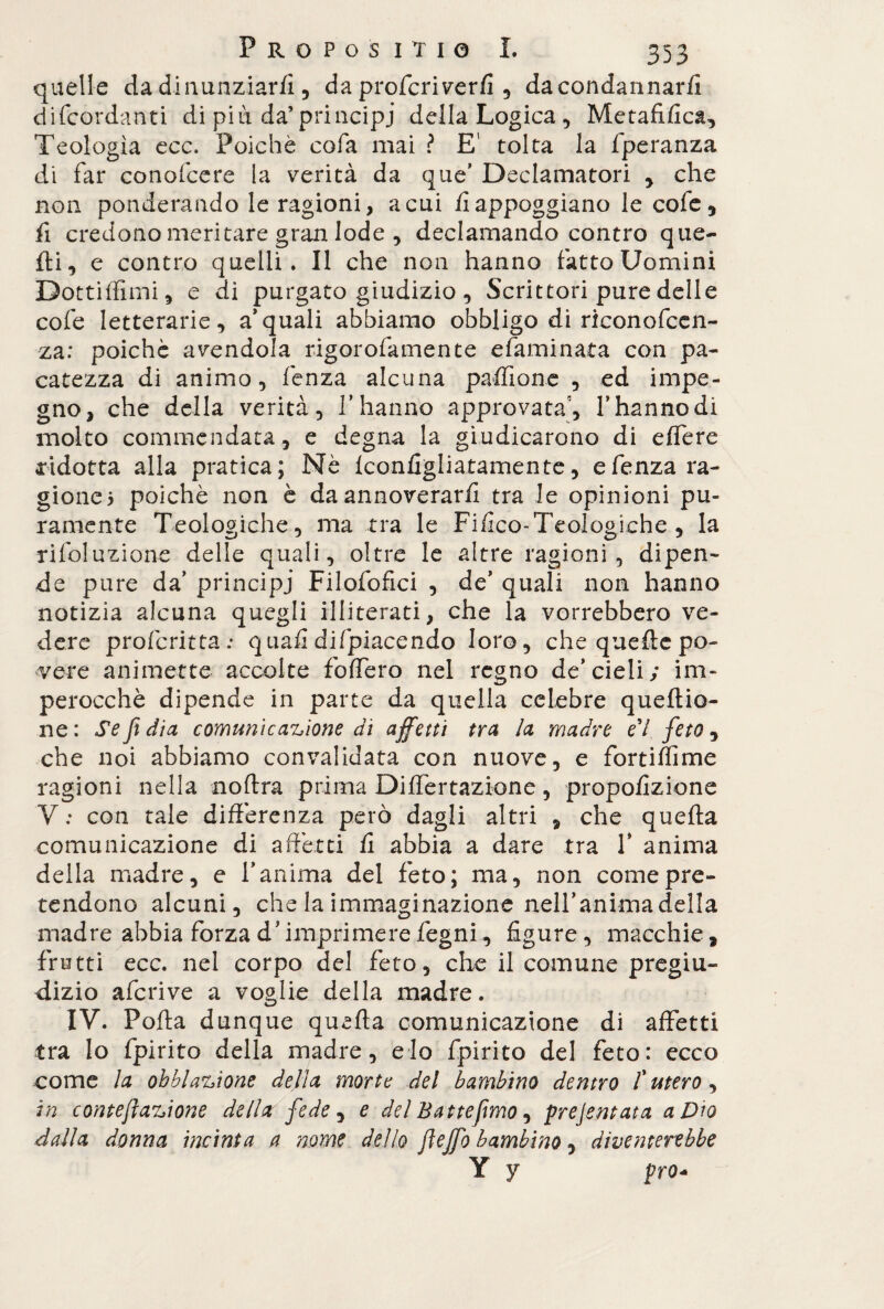 quelle da dinunziarfi, da profcriverfi , dacondannarfi difcordanti di piu da’principi della Logica, Metafilica, Teologìa ecc. Poiché cofa mai ? E’ tolta la fperanza di far conofcere la verità da que’ Declamatori , che non ponderando le ragioni, a cui fi appoggiano le cole, fi credono meritare gran lode , declamando contro que¬ lli, e contro quelli. Il che non hanno fatto Uomini Dottiffimi, e di purgato giudizio , Scrittori pure delle cofe letterarie, a*quali abbiamo obbligo di riconofcen- za: poiché avendola rigorofamente e fami nata con pa¬ catezza di animo, lenza alcuna paffione , ed impe¬ gno, che della verità, V hanno approvata1, l’hanno di molto commendata, e degna la giudicarono di effere ridotta alla pratica; Nè Iconfigliatamente, efenza ra¬ gione 5 poiché non è da annoverarli tra le opinioni pu¬ ramente Teologiche, ma tra le Fifico-Teologiche , la rifoluzione delle quali, oltre le altre ragioni, dipen¬ de pure da’ principi Filofofici , de’ quali non hanno notizia alcuna quegli illiterati, che la vorrebbero ve¬ dere profcritta; quali di (piacendo loro, che quelle po¬ vere ammette accolte foffero nel regno de’cieli; im¬ perocché dipende in parte da quella celebre quellio- ne: Se fi dia comunicazione di affetti tra la madre e'i fieto , che noi abbiamo convalidata con nuove, e fortiffime ragioni nella noflra prima Differtazione, proporzione V; con tale differenza però dagli altri , che quella comunicazione di affetti fi abbia a dare tra V anima della madre, e l’anima del feto; ma, non come pre¬ tendono alcuni, che la immaginazione nell’anima della madre abbia forza d’imprimere légni, figure, macchie, frutti ecc. nel corpo del feto, che il comune pregiu¬ dizio afcrive a voglie della madre. IV. Polla dunque quella comunicazione di affetti tra lo fpirito della madre, e lo fpirito del feto: ecco come la obblazione dejìa morte del bambino dentro /’ utero, in contefìazione della fiede ^ e del Battemmo, prejentata a Dio dalla donna incinta a nome dello jleffo bambino, diventerebbe Y y prò-