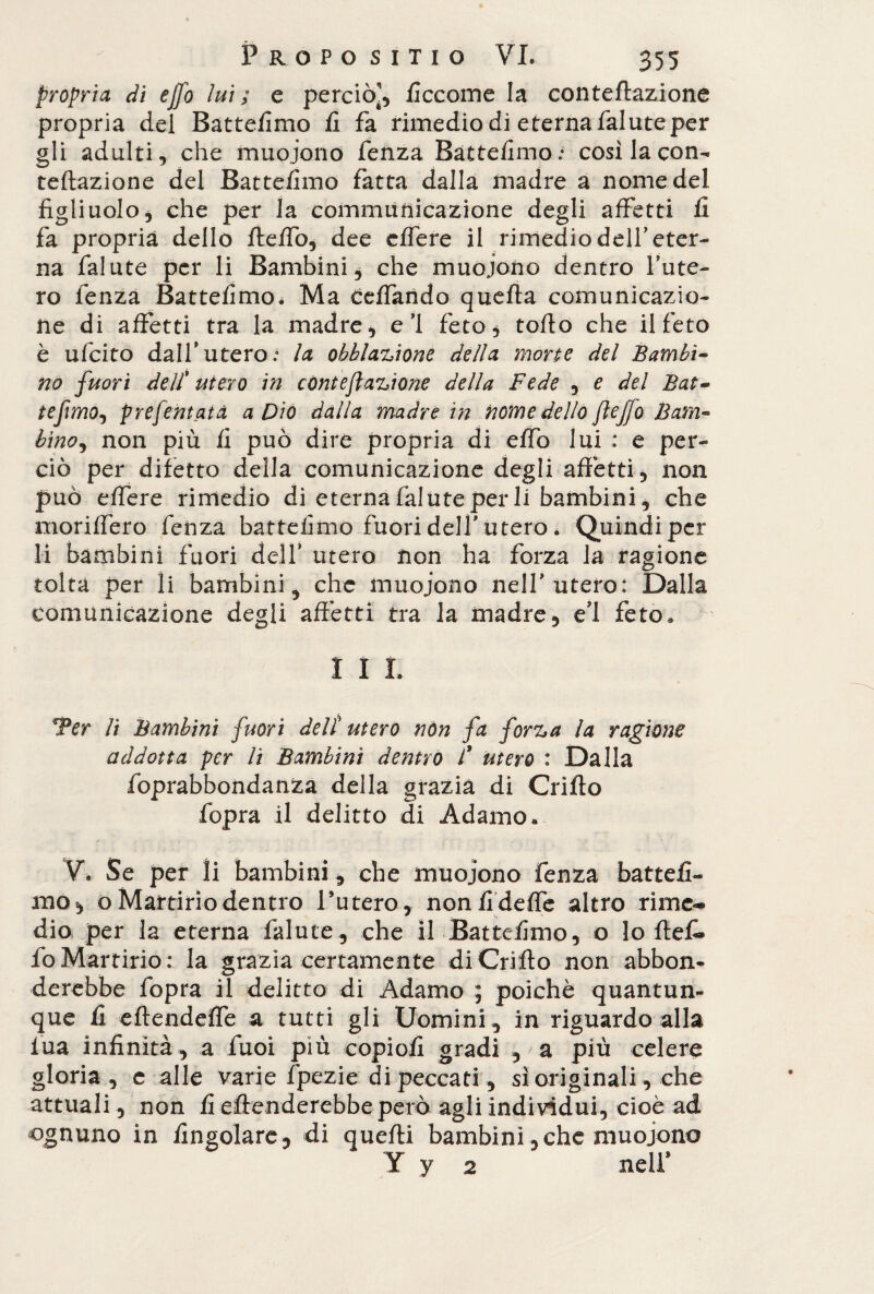 propria di eJ]o lui ; e perciò^, ficcome la conteftazione propria del Battefimo fi fa rimedio dì eterna falute per gli adulti, che muoiono fenza Battefimo.* così la con- reflazione del Batte/imo fatta dalla madre a nome del figliuolo, che per la communicazione degli affetti fi fa propria dello fteffo, dee c/fere il rimedio dell’eter¬ na falute per li Bambini, che muoiono dentro fiute¬ rò fenza Battefimo. Ma ceflando quefla comunicazio¬ ne di affetti tra la madre, e ì feto* toflo che il feto è ufcito dalfiutero.0 la obblazione della morte del Bambi¬ no fuori deli utero in còni e fazione della Fede , e del Bat- tefmo^ preferitala a Dio dalla madre in nome dello flejfo Bam¬ bino , non più fi può dire propria di effo lui : e per¬ ciò per difetto della comunicazione degli affetti, non può effere rimedio di eterna falute per li bambini, che moriffero fenza battefimo fuori delfi utero . Quindi per li bambini fuori delfi utero non ha forza la ragione tolta per li bambini, che muoiono nelfi utero: Dalla comunicazione degli affetti tra la madre, ed feto, I I I. Ter li Bambini fuori deli utero non fa forza la ragione addotta per li Bambini dentro l* utero : Dalla foprabbondanza della grazia di Crifto fopra il delitto di Adamo, V. Se per ìi bambini, che muoiono fenza battefi¬ mo, o Martirio dentro l’utero, non fi defle altro rime¬ dio per la eterna falute, che il Battefimo, o lo ftef. foMartirio: la grazia certamente di Crifto non abbon¬ derebbe fopra il delitto di Adamo ; poiché quantun¬ que fi eftendefle a tutti gli Uomini , in riguardo alla lua infinità, a fuoi più copio/! gradi , a più celere gloria, e alle varie fpezie di peccati, sì originali, che attuali, non fi eftenderebbe però agli individui, cioè ad ognuno in /ingoiare, di quefti bambini,che muoiono Y y 2 nelfi