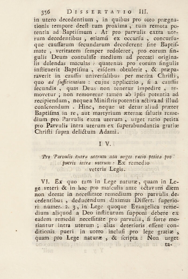 in utero decedentium , in quibus pro toto praegna¬ tionis tempore dceft tum proxima , tum remota po¬ tentia ad Baptifmum . At' pro parvulis extra ute¬ rum decedentibus } etiamfi ex occurfu , concurfu- que cauffarum fecundarum decederent fine Baptif- mate , veritatem femper redoleret, prò eorum fin- gulis Deum contulide medium ad peccati origina¬ lis delendas maculas : quatenus.jpro eorum lingulis inftituerit Baptifma , eifdem obtulerit , & praepa¬ raverit in caudis univerfalibus per merita Chrifti , quo ad fufficiemiam : cujus applicatio , fi a caudis fecundis , quas Deus non tenetur impedire , re¬ movetur ; non removetur tamen ab ipfis potentia ad recipiendum, neque a Minidris potentia aclivaad illud conferendum . Hinc, neque ut detur aliud p ras ter Baptifma in re, aut martyrium aeternae falutis reme¬ dium pro Parvulis extra uterum , urget ratio petita pro Parvulis intra uterum ex fuperabundantia gratia? Chrifti fupra deliélum Adami» I V. Tro T*cervulis- extra uterum non urget ratio petita pro pueris intra uterum • Ex remedio • veteris Legis. VI. Ex quo tam in Lege naturae, quam in Le¬ ge veteri & in hac pro mafculis ante odtavum diem non deerat in necedicate remedium pro parvulis de¬ cedentibus , deducendum diximus Differt, fuperio- ri numer. 2. 3 , in Lege quoque Evangelica reme¬ dium aliquod a Deo inftitutum fupponi debere ex eadem remedii neceditatc pro parvulis, fi forte mo¬ riantur intra uterum ; alias deterioris edent con¬ ditionis pueri in utero ine!ufi pro lege gratin , quam pro Lege naturae , & feripta : Non urget ta-