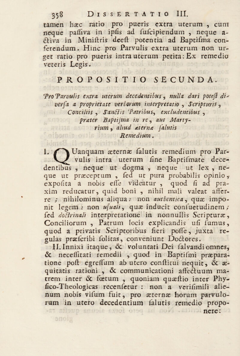 tamen haec ratio pro pueris extra uterum , eunt neque paffiva in ipfis ad fufeipiendum , neque a- Hiva in Miniftris deeft potentia ad Baptifma con¬ ferendum. Hinc pro Parvulis extra uterum non ur¬ get ratio pro pueris intra uterum petita: Ex remedio veteris Legis. PROPOSITIO SECUNDA. ‘Pro Parvulis extra uterum decedentibus, nulla dari poteft di* verfa a proprietate veriorum interpretatio , Scripturis , Conciliis , SanSJis Patribus, excludentibus , prater Baptijma in re , aut Marty¬ rium , aliud at er na Jalutis Remedium « L Uanquam aeternae falutis remedium pro Par- vulis intra uterum fine Baptifmate dece¬ dentibus neque ut dogma , neque ut lex , ne¬ que ut praeceptum , fed ut pura probabilis opinio, expofita a nobis effe videatur , quod fi ad pra- xim reducatur, quid boni , nihil mali valeat affer¬ re ; nihilominus aliqua.* non authentica, quse impo¬ nit legem ; non ufuaJi, quae inducit confuetudinem ; fed doctrinali interpretatione in nonnullis Scripturae, Conciliorum , Patrum locis explicandis ufi fumus, quod a privatis Scriptoribus fieri poffe, juxta re¬ gulas praeferibi folitas, conveniunt Dodlores. II.Innixi itaque, & voluntati Dei falvandiomnes, & neceffitati remedii , quod in Baptifmi praepara¬ tione poft egreffum ab utero conditili nequit, & ae¬ quitatis rationi , & communicationi affedluum ma¬ trem inter Òc foetum , quoniam quaeftio inter Phy- fico-Theologicas recenfetur : non a verifimili alie¬ num nobis vifum fuit, pro aeternae horum parvulo¬ rum in utero decedentium falutis remedio propo¬ nere: