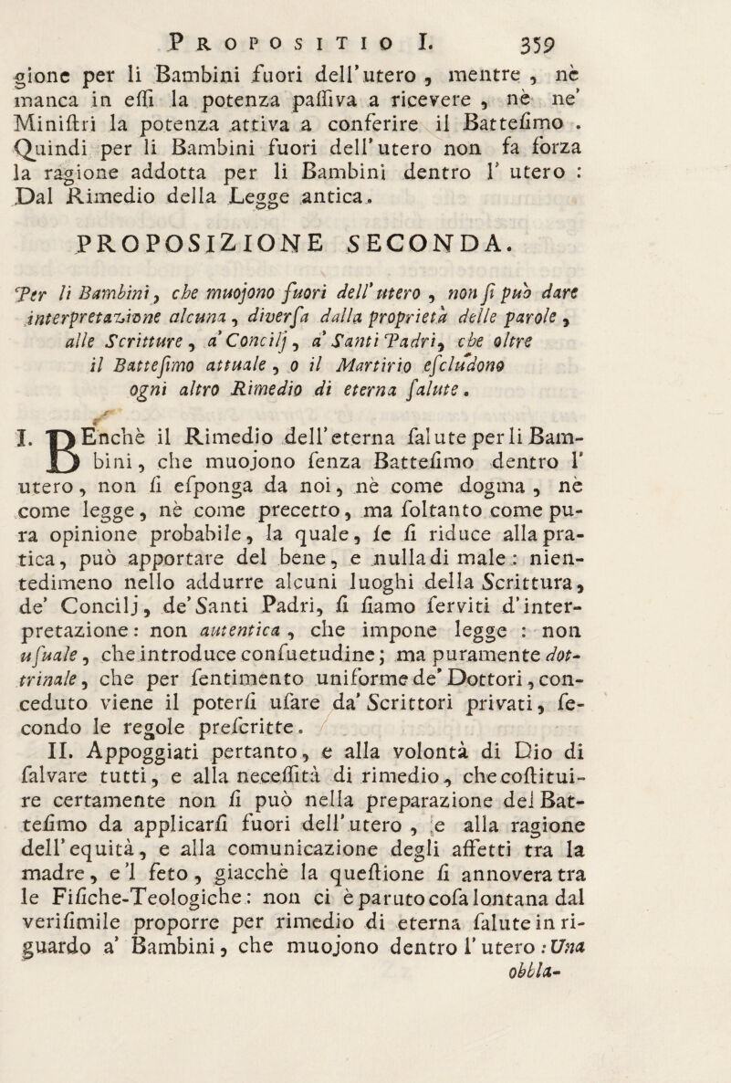 gionc per li Bambini fuori dell’utero , mentre , nè manca in effi la potenza paffiva a ricevere , nè ne’ Miniftri la potenza attiva a conferire il Battefimo . ■Quindi per li Bambini fuori dell’utero non fa forza la ragione addotta per li Bambini dentro V utero : Dal Rimedio della Legge antica. PROPOSIZIONE SECONDA. Ter li Bambini j che muojono fuori dell' utero , non f può dare interpretacene alcuna , diverfa dalla, proprietà delle parole , alle Scritture , a' Condìj, a' Santi Tadri*> che oltre il Batte fimo attuale , 0 il Martirio efeludono ogni altro Rimedio di eterna falute. j ° % I. f)Encìiè il Rimedio deireterna falute per li Barn- J3 bini, che muojono fenza Battemmo dentro V utero, non fi efponga da noi, nè come dogma, nè come legge, nè come precetto, ma foltanto come pu¬ ra opinione probabile, la quale, le fi riduce alla pra¬ tica, può apportare del bene, e nulla di male : nien¬ tedimeno nello addurre alcuni luoghi della Scrittura, de’ Concili, de’Santi Padri, fi fiamo ferviti d’inter¬ pretazione: non autentica , che impone legge : non ufuale, che introduce confuetudine ; ma puramente dot¬ trinale , che per fentimento uniforme de’Dottori, con¬ ceduto viene il poterli tifare da Scrittori privati, fe¬ condo le regole preferitte. II. Appoggiati pertanto, e alla volontà di Dio di falvare tutti, e alla neceffità di rimedio, checoftitui- re certamente non fi può nella preparazione del Bat¬ tefimo da applicarli fuori dell’utero , e alla ragione dell’equità, e alla comunicazione degli affetti tra la madre, e’1 feto, giacche la queftione fi annovera tra le Fifiche-Teologiche : non ci è parato cofa lontana dal verifimile proporre per rimedio di eterna falute in ri¬ guardo a’ Bambini, che muojono dentro l’utero :Una oblia-