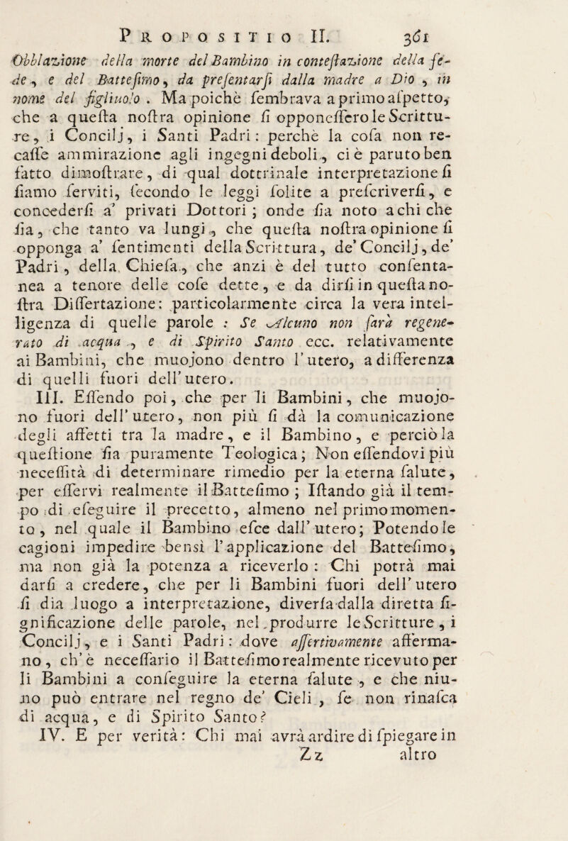 Obblazione della morte del Bambino in conteflauone della fe~ de ^ e del Battefimo , da prefentarft dalla madre a Dio , in ?iome del figliuolo . Ma poiché fembrava aprimoafpetto, che a quella noflra opinione fi opponeffcro le Scrittu¬ re, i Concili, i Santi Padri: perchè la cofa non re- caffe ammirazione agli ingegni deboli , ci è partito ben fatto dimoftrare, di qual dottrinale interpretazione fi fiamo ferviti, fecondo le leggi folite a prefcriverfi, e concederli £ privati Dottori; onde fra noto a chi che lia, che tanto va lungi <, che quella noflra opinione li opponga a’ fentimenti della Scrittura, de* Concili, de’ Padri, della Chiefa., che anzi è del tutto confenta¬ nca a tenore delle cofe dette, e da dirli in quella no- lira Differtazione: particolarmente circa la vera intel¬ ligenza di quelle parole ; Se alcuno non farà regene¬ rato di .acqua e di Spirito Santo eoe. relativamente ai Bambini, che muoiono dentro Lutero, adifferenza di quelli fuori dell'utero. III. Elfendo poi, che per li Bambini, che muoio¬ no fuori dell’utero, non più fi dà la comunicazione degli affetti tra la madre, e il Bambino, e perciò la quell ione lia puramente Teologica; Non effendovi più neceffità di determinare rimedio per la eterna falute, per effervi realmente ilBattefimo; Iflando già il tem¬ po «di efeguire il precetto, almeno nel primo momen¬ to , nel quale il Bambino efee dall’ utero; Potendole cagioni impedire bensì V applicazione del Battemmo, ma non già la potenza a riceverlo : Chi potrà mai darli a credere, che per li Bambini fuori delLutero fi dia luogo a interpretazione, diverfa-dalla diretta li¬ gnificazione delle parole, neLprodurre leScritture , i Concili, e i Santi Padri: dove affertìmmente afferma¬ no, eh’è neceffario il Battemmo realmente ricevuto per li Bambini a confeguire la eterna falute , e che niu- 110 può entrare nel regno de’ Cieli , fé non rinalca di acqua, e di Spirito Salito^ IV. E per verità: Chi mai avrà ardire di fpiegare in Zz altro