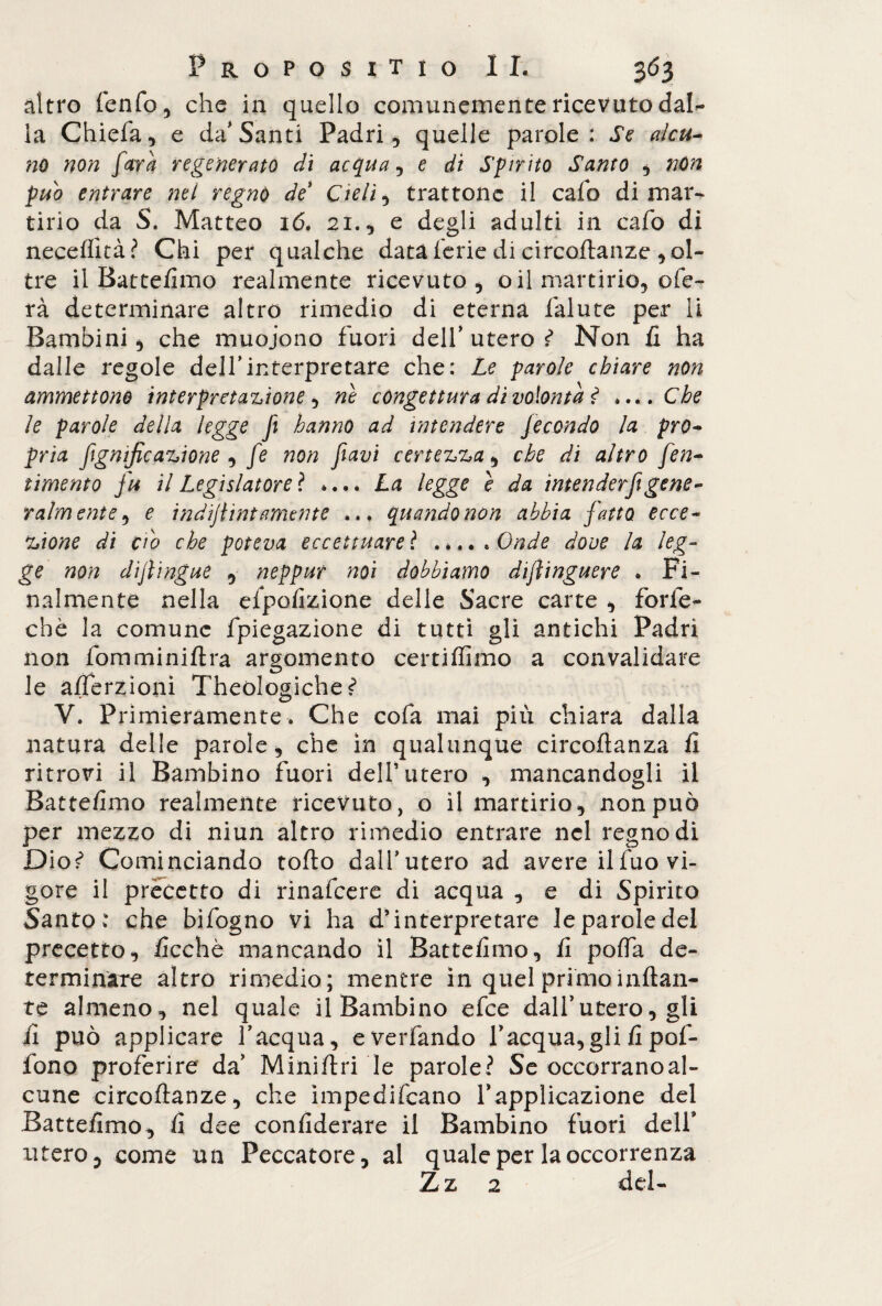 altro fenfo, che in quello comunemente ricevuto dal- la Chiefa, e da'Santi Padri, quelle parole: Se alcu¬ no non farà regenerato di acqua , e dì Spirito Santo , nùn pub entrare nel regnò de Cieli, trattone il cafo di mar¬ tirio da S. Matteo ió. 21., e degli adulti in cafo di neceflità? Chi per qualche data ferie di circoftanze , ol¬ tre il Battemmo realmente ricevuto, o il martirio, ofe- rà determinare altro rimedio di eterna falute per li Bambini, che muoiono fuori dell’utero^ Non fi ha dalle regole dell’interpretare che: Le parole chiare non ammettono interpretazione, ne congettura di volontà ? ....Che le parole della legge fi hanno ad intendere fecondo la pro¬ pria fgnific azione , fe non favi certezza, che di altro fen- timento fu il Legislatore}. .... La legge e da intenderfi gene¬ ralmente , e indijlint amente ... quando non abbia fatto ecce¬ zione di c'10 che poteva eccettuare ì ..... Onde dove la leg¬ ge non diflingue , neppur noi dobbiamo diflinguere . Fi¬ nalmente nella efpofizione delle Sacre carte , forfè- che la comune fpiegazione di tutti gli antichi Padri non fomminiftra argomento certiffimo a convalidare le afférzioni Theòlogiche? V. Primieramente. Che cofa mai più chiara dalla natura delle parole, che in qualunque circoftanza fi ritrovi il Bambino fuori dell’utero , mancandogli il Battemmo realmente ricevuto, o il martirio, non può per mezzo di niun altro rimedio entrare nel regno di Dio? Cominciando tofto dall’utero ad avere il fuo vi¬ gore il precetto di rinafeere di acqua , e di Spirito Santo: che bifogno vi ha d’interpretare le parole del precetto, ficchè mancando il Battefimo, fi poffa de¬ terminare altro rimedio; mentre in quel primo inflan¬ te almeno, nel quale il Bambino efee dall’utero, gli il può applicare l’acqua, everfando l’acqua, gli fi pof- fono proferire da’ Miniflri le parole? Se occorranoal- cune circoftanze, che ìmpedifeano l’applicazione del Battefimo, fi dee confiderare il Bambino fuori dell’ utero, come un Peccatore, al quale per la occorrenza Zz 2 del-