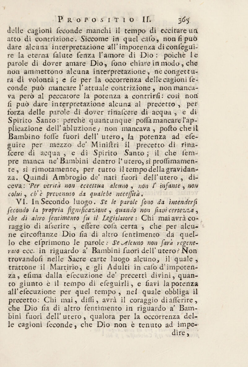 delle cagioni feconde manchi il tempo di eccitare un atto di contrizione. Siccome in quel calo, non fi può dare alcuna interpretazione all’ impotenza di consegui¬ re la eterna fallite fenza 1’amore di Dio: poiché le parole di dover amare Dio, fono chiare in modo, che non ammettono alcuna interpretazione, nè congettu¬ ra di volontà; e fe per la occorrenza delle cagioni fe¬ conde può mancare l’attuale contrizione, non manca¬ va però al peccatore la potenza a contrirfi: così non fi può dare interpretazione alcuna al precetto , per forza delle parole di dover rinafcere di acqua , e di Spirito Santo: perchè quantunque poffamancareFap- plicazione dell* abluzione y non mancava, porto che il Bambino foffe fuori dell’ utero, la potenza ad efe~ guire per mezzo de’ Miniftri il precetto di rina¬ fcere di acqua , e di Spirito Santo ; il che lenv pre manca ne’Bambini dentro V utero, sì proffimamen- te, sì rimotamente, per tutto il tempo della gravidan¬ za. Quindi Ambrogio de* nati fuori dell’utero , di¬ ceva : Ter verità non eccettua alcuno , non t infante , non colui, effe prevenuto da qualche necejfità < VI. In Secondo luogo* Se le parole fono da intenderf fecondo la propria figmficanione , quando non favi certezza ^ che di altro fentimento fu il Legislatore : Chi mai avrà co¬ raggio di afserire , effere cofa certa , che per alcu¬ ne circoftanze Dio fi a di altro fentimento da quel¬ lo che efprimono le parole: Se alcuno non farà regene¬ rato ecc. in riguardo a’ Bambini fuori dell’utero?* Non trovandofì nelle Sacre carte luogo alcuno, il quale, trattone il Martirio, e gli Adulti in cafo d;impoten¬ za, clima dalla efecuzione de’ precetti divini, quan¬ to giunto è il tempo di efeguirli, e favi la potenza all’efecuzione per quel tempo , nel quale obbliga il precetto: Chi mai, dirti, avrà il coraggio diafìèrire, che Dio fi a di altro fentimento in riguardo a’ Bam¬ bini fuori dell* utero , qualora per la occorrenza del¬ le cagioni feconde, che Dio non è tenuto ad impe- dire,