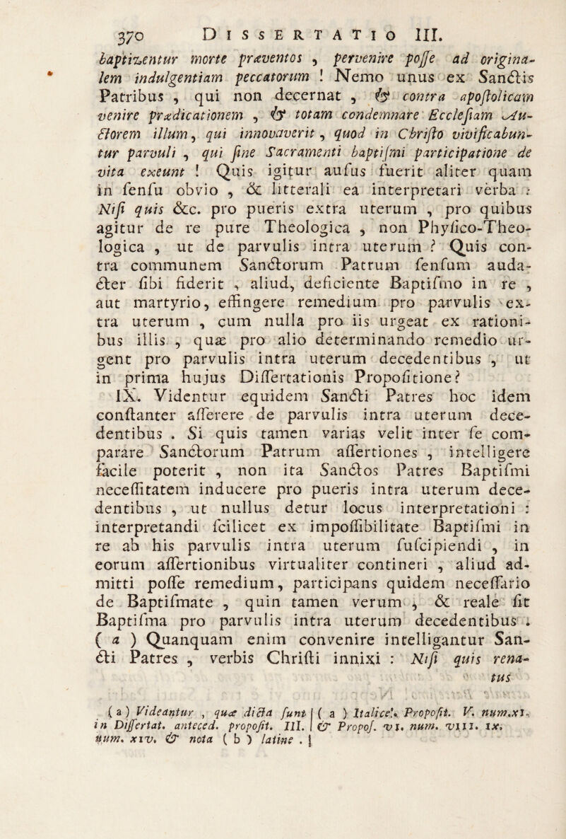 baptizentur morte praventos , pervenire pojje ad origina¬ lem indulgentiam peccatorum ! Nemo unus ex Sandfis Patribus , qui non decernat , & contra apoflolicam venire prxdicationem , Ò* totam condemnare Ecciefiam tu¬ tiorem illum , qui innovaverit, quod in Cbrifio vivificabun¬ tur parvuli , qui fine Sacramenti baptifmi participatione de vita exeunt ! Quis igifur aufus fuerit aliter quam in fenfu obvio , & litterali ea interpretari verba ; Nifi quis &c. pro pueris extra uterum , pro quibus agitur de re pure Theologica , non Phy/ico-Theo- logica , ut de parvulis intra uterum i Quis con¬ tra communem Sandtorum Patrum fenfum auda- éter fibi fiderit * aliud, deficiente Baptifimo in re , aut martyrio, effingere remedium pro parvulis 'ex¬ tra uterum , cum nulla pro iis urgeat ex rationi¬ bus illis , quae pro alio determinando remedio ur¬ gent pro parvulis intra uterum decedentibus , ut in prima hujus Diffiertationis Propofitione? IX. Videntur equidem Sandti Patres hoc idem conftanter a fiere re de parvulis intra uterum dece¬ dentibus . Si quis tamen varias velit inter fe com¬ parare Sandtorum Patrum aflertiones , intelligere fàcile poterit , non ita Sanétos Patres Baptifmi neceffitatem inducere pro pueris intra uterum dece¬ dentibus , ut nullus detur locus interpretationi : interpretandi Ici licet ex impoffibilitate Baptifmi in re ab his parvulis intra uterum fufcipiendi , in eorum affertionibus virtualiter contineri , aliud ad¬ mitti pofife remedium, participans quidem neceffario de Baptifmate , quin tamen verum , & reale fit Baptifma pro parvulis intra uterum decedentibus . ( a ) Quanquam enim convenire intelligantur San¬ ati Patres , verbis Chrifti innixi : Nifi quis rena¬ tus . i. ■ ' l . • r I . i. , i i « i ?•. • • ( a ) Videantur , qua dicta funt | ( a ) Italice-*. Propofit. V. nunnxl* in Dijfertat, anteced. propofit. IlI. | C7* PropqJ. vi* num. vili* ix> tjum, xiv* & nota ( b ) latine . j