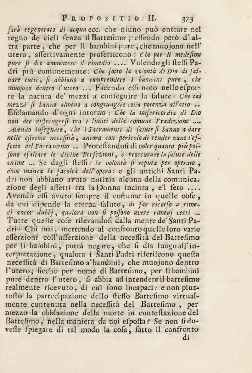 farà regenerato di acqua ecc. che ninno può entrare nel regno de cieli fenza il Battelimo ; e flendo però d’ al¬ tra parte , che per li bambini pure , che muojono nell' utero, aflertivamente proferiicono : Che per li mede fimi pure fi dee ammettere il rimedio .... Volendogli ftefli Pa¬ dri più comunemente: Che Jotto la volontà di Dio di Jal- . vare tutti, fi abbiano a comprendere i bambini pure , che muoiono dentro l’utero ... Facendo eflì noto nelloefpor- re la natura de’ mezzi a confeguire la falute; Che tal mezzi fi hanno almeno a congiungere colla potenza aitano ... Efclamando d* ogni intorno ; Che la mifericordia di Dio non dee rifranger fi tra i limiti della comune Tradizione .... Avendo infegnato, che i Sacramenti di falute fi hanno a dare nelle ejlreme neceffità* ancora con pericolo di render vano l’ef¬ fetto del Sacramento ... Proteftandoli di voler quanto piupof- tono tfaltare le divine Perfezionir t proccurare lafalute delle anime ... Se dagli ftefli ; la volontà fi reputa per operato y dove manca la facoltà delPopera: e gli antichi Santi Pa¬ dri non abbiano avuto notizia alcuna della comunica, zione degli affetti tra la Donna incinta * e’i feto .... Avendo effì avuto Tempre il coftume in quelle cofe , da cui dipende la eterna fallite,- di far ricorfo a rime¬ di ancor dubbj, qualora non fi pojfono avere rimedj certi ... Tutte queffe cofe rilevandoli dalla mente de'Santi Pa¬ dri ; Chi mai , mettendo al confronto quelle loro varie afferzioni coirafferzione della neceffità del Batte/imo per li bambini, potrà negare, che fi dia luogoalfin¬ terpretazione, qualora i Santi Padri riferifeono quella neceffità di Battelimo a bambini , che muoiono dentro Lutero; ficchè per nome di Battelimo, per li bambini pure dentro l'utero, li abbia ad intendere il battelimo realmente ricevuto , di cui fono incapaci ; e non piat¬ tello la partecipazione dello ftelfo Battelimo virtual¬ mente contenuta nella neceffità del Battelimo , per mezzo la obblazione della morte in conteflazione del Battelimo, nella maniera da noi efpofta<) Se non lido- velie 1piegare di tal modo la cofa, fatto il confronto di