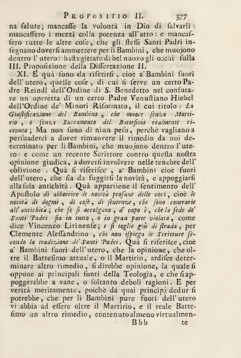 na fallite; mancafle la volontà in Dio di falvarli : mancafTero i mezzi colia potenza all’atto: e mancar¬ le ro tutte le altre cole, che gli lìelfi Santi Padri in¬ legnano doverli ammettere per li Bambini, che muojono dentro l’utero: bada pittare di bel nuovo gli ojchi falla III. Proporzione della Difiertazione II. XI. E qua fono da riferirli , cioè a’Bambini fuori dell’ utero, quelle cole, di cui li ferve un certo Pa¬ dre Reindl dell’Ordine di S. Benedetto nel confuta¬ re un operetta di un certo Padre Venusiano Hiebel deirOrdine de’ Minori Riformato, il cui titolo : La ■Giujlijicazione del Bambino , che mime fenzx Mani- rio , e fenzx Sacramento del Battemmo realmente ri¬ cevuto ; Ma non fono di niun pcfo, perchè vagliano a perfuaderci a dover rimuovere il rimedio da noi de¬ terminato per li Bambini, che muojono dentro l’ute¬ ro: e come un recente Scrittore contro quella noftra opinione giudica, adoverfi involvere nelle tenebre dell’ oblivione . Qua li tiferifee*' ^ a’ Bambini cioè fuori dell’utero, che fa da fuggirfi la novità, e appoggiarfi alla fola antichità. Quà appartiene il fentimento dell’ Apoltolo di abbonire le novità profane delle voci, cioè le novità di dogmi ^ di cofe, di fe utenze, che fono contrarie all' antichità \ che fe f accolgano , db vopo è, chela fede de Santi Tadri fa in tutto 5 0 in gran parte violata, come dice Vincenzo Lirinenfe ; e ft toglie giù di firada , per Clemente Alelfandrino , chi non ifpiega le Scritture fe¬ condo la tradizione Je Santi ‘Padri. Quà fi riferifce, cioè a’ Bambini fuori dell’utero, che la opinione, che ol¬ tre il Battefimo attuale, o il Martirio, ardifce deter¬ minare altro rimedio, Adirebbe opinione, la quale lì oppone ai principali fonti della Teologia, e che fiap- poggerebbe a vane, o foltanto deboli ragioni. E per verità meritamente, poiché da quai principi dedur fi potrebbe, che per li Bambini pure fuori dell’utero vi .abbia ad elfere oltre il Martirio, e il reale Batte- fimo un altro rimedio, contenuto almeno virtualmea- B bb te