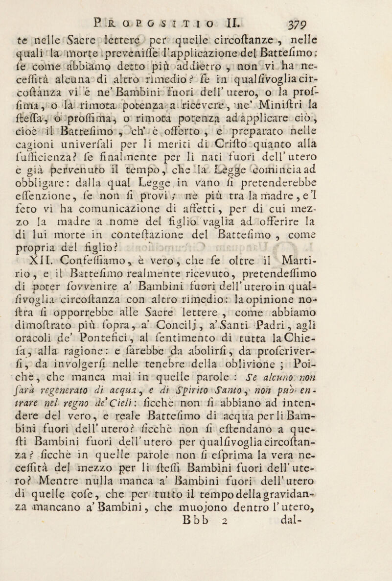 te nelle Sacre lettere pef quelle circoftanze , nelle quali la morte .prevenire l’applicazione del Battefimo: Fe come abbiamo detto più addietro , non vi ha ne¬ ce flit à alcuna di altro rimedio £ fe in qualfivogliacir- coftànza vi è ne’Bambini Fuori dell' utero, o la prof- lima , o la rimota potenza a ricevere, -ne’ Miniftri la fteffa, o proffima, o rimota potenza ad applicare ciò, cioè il Batte/imo, eh* è offerto , e preparato nelle cagioni univerfali per li meriti di Grido quanto alla Fufficienza? Fe finalmente per li nati fuori dell’utero è già pervenuto il tempo, che la Legge comincia ad obbligare: dalla qual Legge, in vano fi pretenderebbe efFenzione, Fe non fi provi; nè più tra la madre, e 1 Feto vi ha comunicazione di affètti, per di cui mez¬ zo la madre a nome del figlio vaglia ad offerire la di lui morte in conteflazione del Battefimo , come propria del figlio? XII. ConFefFiamo , è vero, che Fe oltre il Marti¬ rio, e il Battefimo realmente ricevuto, pretendefFimo di poter Fovvenire a’ Bambini Fuori dell’ utero in qual- fivoglia circoftanza con altro rimedio: la opinione no** lira fi opporrebbe alle Sacre lettere , come abbiamo dimoffrato più (opra, a Concili, a’Santi Padri, agli oracoli de’ Pontefici, al Fentimento di tutta la Ghie- Fa, alla ragione: e Farebbe da abolirli, da proFcrivèr- fi, da involgerli nelle tenebre della oblivione ; Poi¬ ché, che manca mai in quelle parole : Se alcuno non farà regenerato di acqua, e dì Spirito Santo ,* non pub en¬ trare nel regno de*Cieli: ficchè non fi abbiano ad inten- dere del vero, e reale Battefimo di acqua per li Bam¬ bini Fuori dell’utero? ficchè non fi eftendano a que¬ lli Bambini Fuori dell’utero per qualfivogliacircoftan- za ì ficchè in quelle parole non fi efprima la vera ne- ceffità del mezzo per li fleffi Bambini Fuori dell'ute¬ ro? Mentre nulla manca a’ Bambini Fuori dell’utero di quelle coFe, che per tutto il tempo della gravidan¬ za mancano a’Bambini, che muojono dentro l’utero, Bbb 2 dal-