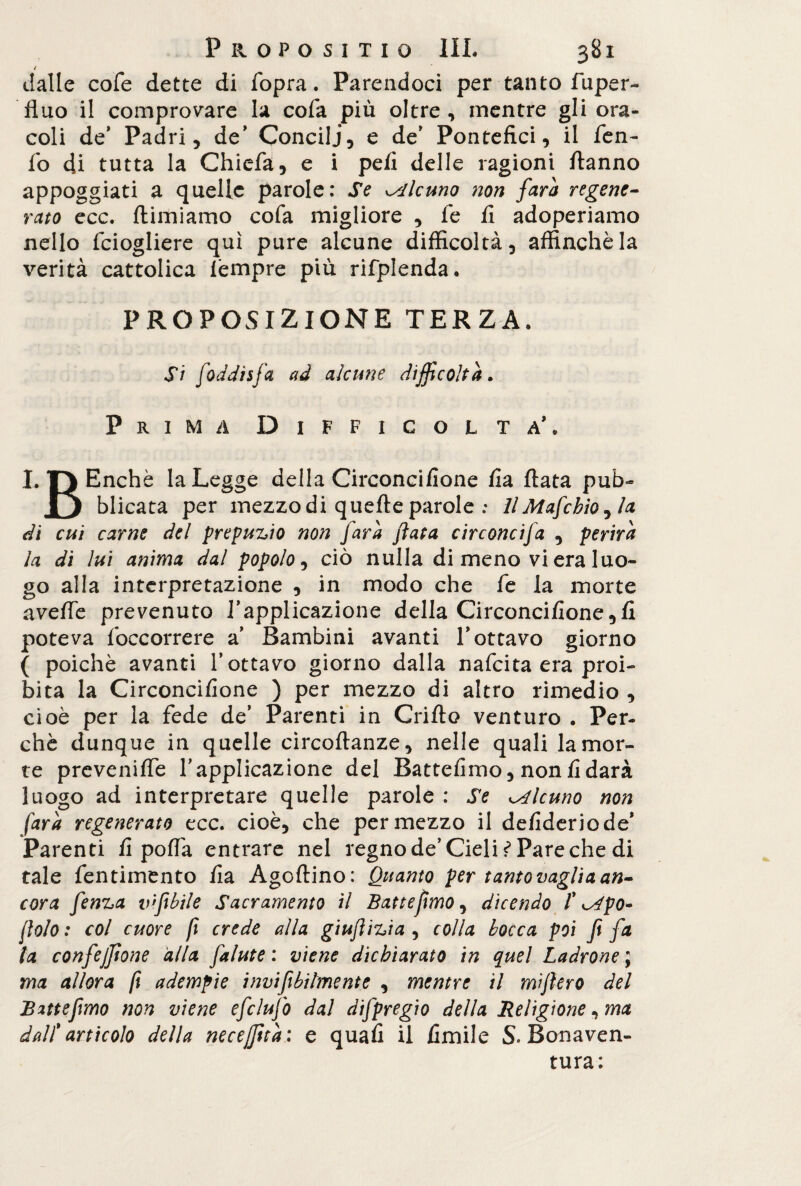 t dalle cofe dette di fopra. Parendoci per tanto fuper- fluo il comprovare la cofa più oltre, mentre gli ora¬ coli de* Padri, de' Concili, e de' Pontefici, il fen- fo di tutta la Chiefa, e i pefi delle ragioni fianno appoggiati a quelle parole: Se alcuno non farà regene¬ rato tee. ftimiamo cofa migliore , le fi adoperiamo nello feiogliere qui pure alcune difficoltà, affinchè la verità cattolica lempre più rifplenda. PROPOSIZIONE TERZA. Si foddisfa ad alcune difficoltà. Prima Difficoltà’. I. T) Enchè la Legge della Circoncifione fia fiata pub- j) blicata per mezzo di quelle parole : // Mafcbio, la dì cui carne del prepuzio non Jarà fiata circoncifa , perirà la di lui anima dal popolo, ciò nulla di meno vi era luo¬ go alla interpretazione , in modo che fe la morte avelie prevenuto l’applicazione della Circoncifione,fi poteva fòccorrere a’ Bambini avanti l’ottavo giorno ( poiché avanti l’ottavo giorno dalla nafeita era proi¬ bita la Circoncifione ) per mezzo di altro rimedio , cioè per la fede de’ Parenti in Grillo venturo . Per¬ chè dunque in quelle circoftanze, nelle quali la mor¬ te prevenifie l’applicazione del Battefimo, nonfidarà luogo ad interpretare quelle parole : Se alcuno non farà regenerato tee. cioè, che per mezzo il defideriode* Parenti fi polla entrare nel regno de’Cieli ^ Pare che di tale fentimento fia Agoftino: Quanto per tanto vagli a an¬ cora fenza vfibile Sacramento il Battefimo, dicendo /’ ^po» fiolo : col cuore fi crede alla giufiizia , colla bocca poi fi fa la confeffione alla falute : viene dichiarato in quel Ladrone ; ma allora fi adempie invifibilmente , mentre il mifiero del Battefimo non viene efclufo dal difpregio della Religione, ma dall' articolo della necejfità : e quafi il limile S» Bonaven¬ tura: