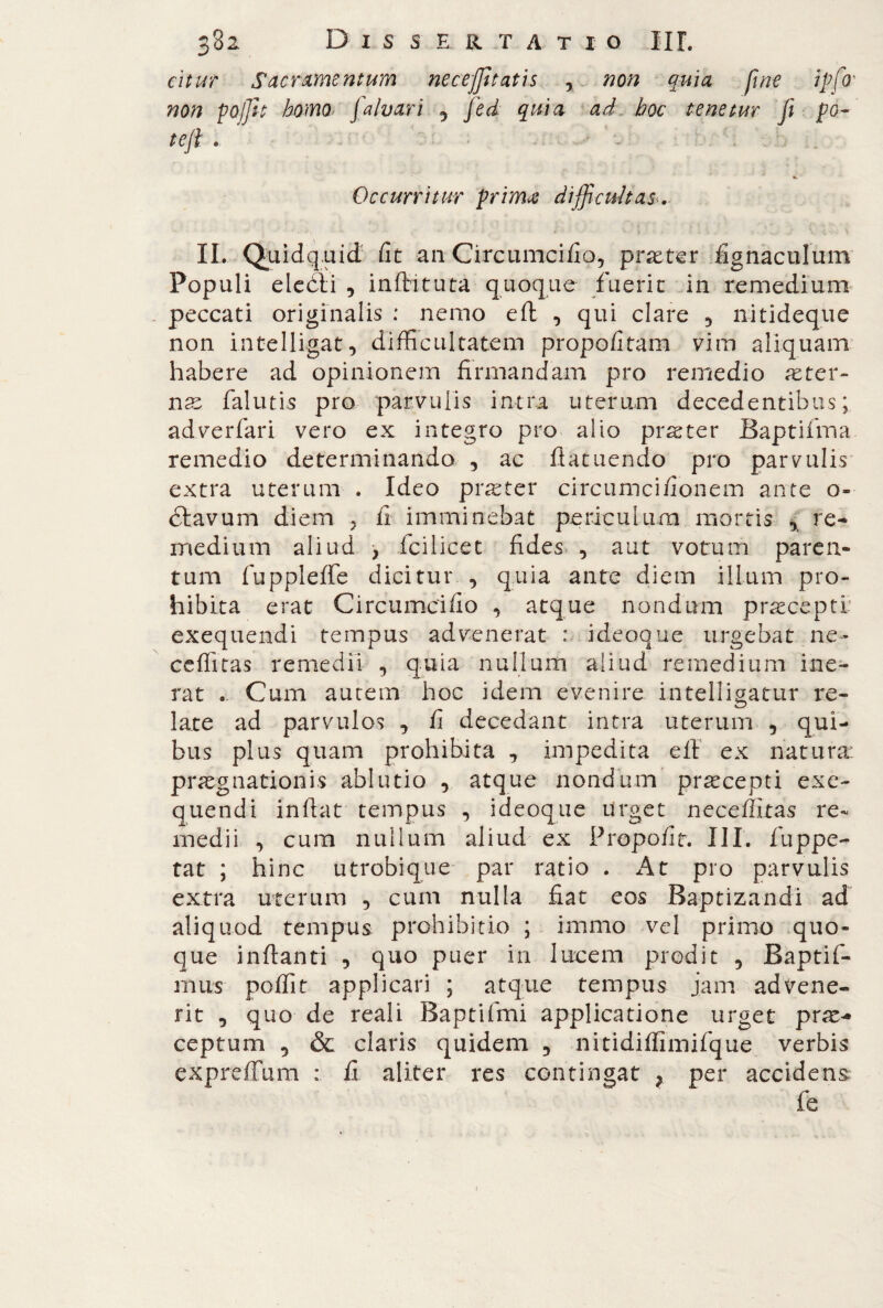 citur Sacramentum necejjìtatis , non quìa fine ipfo' non pQjJit homo jalvari 5 Jed quia ad hoc tenetur fi jpo- tefi . - . Occurritur primae difficultas... IL Quidquid fit an Circumcifio, praeter fignaculum Populi eleóìi , infiituta quoque fuerit in remedium peccati originalis : nemo eft , qui clare 3 nitideque non intelligat, difficultatem propofitam vim aliquam habere ad opinionem firmandam pro remedio aeter¬ nas falutis pro parvulis intra uterum decedentibus ; adverfari vero ex integro pro alio pr^ter Baptifma remedio determinando , ac ftatuendo pro parvulis extra uterum . Ideo praeter circumcifionem ante o- clavum diem 5 fi imminebat periculum mortis % re¬ medium aliud , fcilicet fides , aut votum paren¬ tum fuppleffe dicitur , quia ante diem ilium pro¬ hibita erat Circumcifio , atque nondum praecepti exequendi tempus advenerat : ideoque urgebat ne- ceffitas remedii , quia nullum aliud remedium ine¬ rat . Cum aurem hoc idem evenire intelligatur re¬ late ad parvulos , fi decedant intra uterum , qui¬ bus plus quam prohibita , impedita efi ex natura: praegnationis ablutio , atque nondum praecepti exe¬ quendi infiat tempus , ideoque Urget necefliras re¬ medii , cum nullum aliud ex Propofit. III. fuppe- tat ; hinc utrobique par ratio . At pro parvulis extra uterum , cum nulla fiat eos Baptizandi ad aliquod tempus prohibitio ; immo vel primo quo¬ que inflanti , quo puer in lucem prodit , Baptifi¬ mus poffit applicari ; atque tempus jam advene¬ rit , quo de reali Baptifimi applicatione urget prae¬ ceptum 5 & claris quidem , nitidiffimifque verbis expreffum : fi aliter res contingat ; per accidens fe