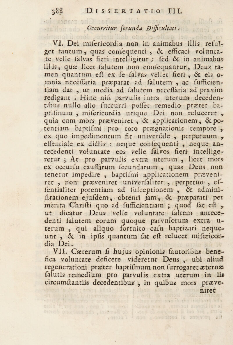 Occurritur fecunda Differitati* VI. Dei mifericordia non in animabus illis reful¬ get tantum 5 quas confequenti , & efficaci volunta¬ te velle falvas fieri intclligit.ur / feci & in animabus illis, quo licet falutem non confequantur, Deus ta¬ men quantum eft ex fe falvas vellet fieri , & eis o- xnnia neceifaria praeparat ad falutem , ac fufficien- tiam dat , ut media ad falutem neceflaria ad praxim redigant . Hinc nifi parvulis intra uterum deceden¬ tibus nullo alio fuccurri poffet remedia praeter ba- ptifmura , mifericordia utique Dei non reluceret quia cum mors praeveniret , Óc applicationem , & po¬ tentiam baptifmi pro toto prognationis tempore , ex quo impedimentum fit univerfale , perpetuum , e (fendale ex diòfis : neque confequenti , neque an¬ tecedenti voluntate eos velle falvos fieri intellige- retur ; At pro parvulis extra uterum , licet mors ex occurfu cauffarum fecundarum , quas Deus , non tenetur impedire , baptifmi applicationem praeveni¬ ret , non praeveniret univerfaliter , perpetuo , ef- fentialiter potentiam ad fufceptionem , & ad'mini- ftrationem ejufdem, obtenti jam, & praeparati per merita Chrifli quo ad fufficientiam ; quod fat eft T ut dicatur Deus velle voluntate faltem antece¬ denti falutem eorum quoque parvulorum extra u- terum , qui aliquo fortuito cafu baptizari neque¬ unt , & ih ipfis quantum fat eft relucet mifericoi> dia Dei. VII. Ceterum fi hujus opinionis fautoribus bene¬ fica voluntate deficere videretur Deus , ubi aliud regenerationi praeter baptifmum non f arrogaret aeternas falutis remedium pro parvulis extra uterum in iis circumflandis decedentibus , in quibus mors prove¬ niret