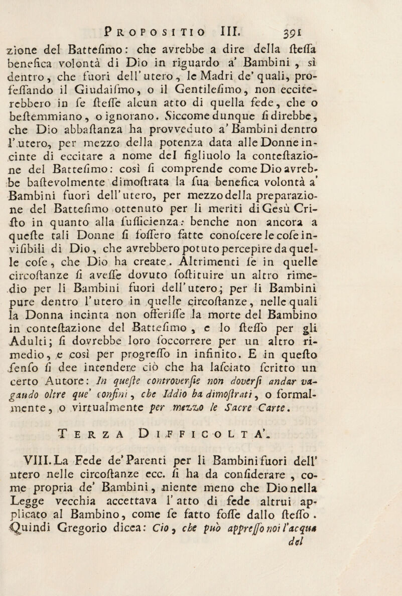 zione del Battefimo: che avrebbe a dire della ftefta benefica volontà di Dio in riguardo a* Bambini , sì dentro, che fuori dell’utero-, le Madri de’quali, prò- fellando il Giudaismo, o il Gentilefimo, non eccite¬ rebbero in fe flefie alcun atto di quella fede, che o beflemmiano , o ignorano. Siccome dunque fi direbbe, che Dio abbaftanza ha provveduto a'Bambini dentro Lutero, per mezzo della potenza data alle Donne in¬ cinte di eccitare a nome del figliuolo la conteftazio- ne del Battefimo: così fi comprende come Dio avreb¬ be baftevolmente dimoftrata la fua benefica volontà a’ Bambini fuori dell'utero, per mezzo del la preparazio¬ ne del Battefimo ottenuto per li meriti di Gesù Gri¬ llo in quanto alla fufiìcienza: benché non ancora a quelle tali Donne fi fodero fatte conofcerelecofein- vifibili di Dio, che avrebbero potuto percepire da quel¬ le cofe , che Dio ha create . Altrimenti fe in quelle circoftanze fi avelie dovuto follituire un altro rime¬ dio per li Bambini fuori dell utero.; per li Bambini pure dentro luterò in quelle circoftanze, nelle quali la Donna incinta non offende la morte del Bambino in conteftazione del Battefimo , e lo fleffo per gli Adulti; fi dovrebbe loro foccorrere per un altro ri¬ medio, e cosi per progreflo in infinito. E in quello jenfo fi dee intendere ciò che ha lafciato fcritto un certo Autore: In quejìe controverse non doverft andar va¬ gando oltre que' confini, che Iddìo ha dtmojìratì, o formal¬ mente, o virtualmente per mezzo le Sacre Carte. Terza Difficoltà', Vili.La Fede de'Parenti per li Bambinifuori dell9 utero nelle circoftanze ecc. lì ha da confiderare , co¬ me propria de' Bambini , niente meno che Dio nella Legge vecchia accettava l’atto di fede altrui ap¬ plicato al Bambino, come fe fatto foffe dallo fleffo. Quindi Gregorio dicea: Ciò, che può appr effio noi fac qua del