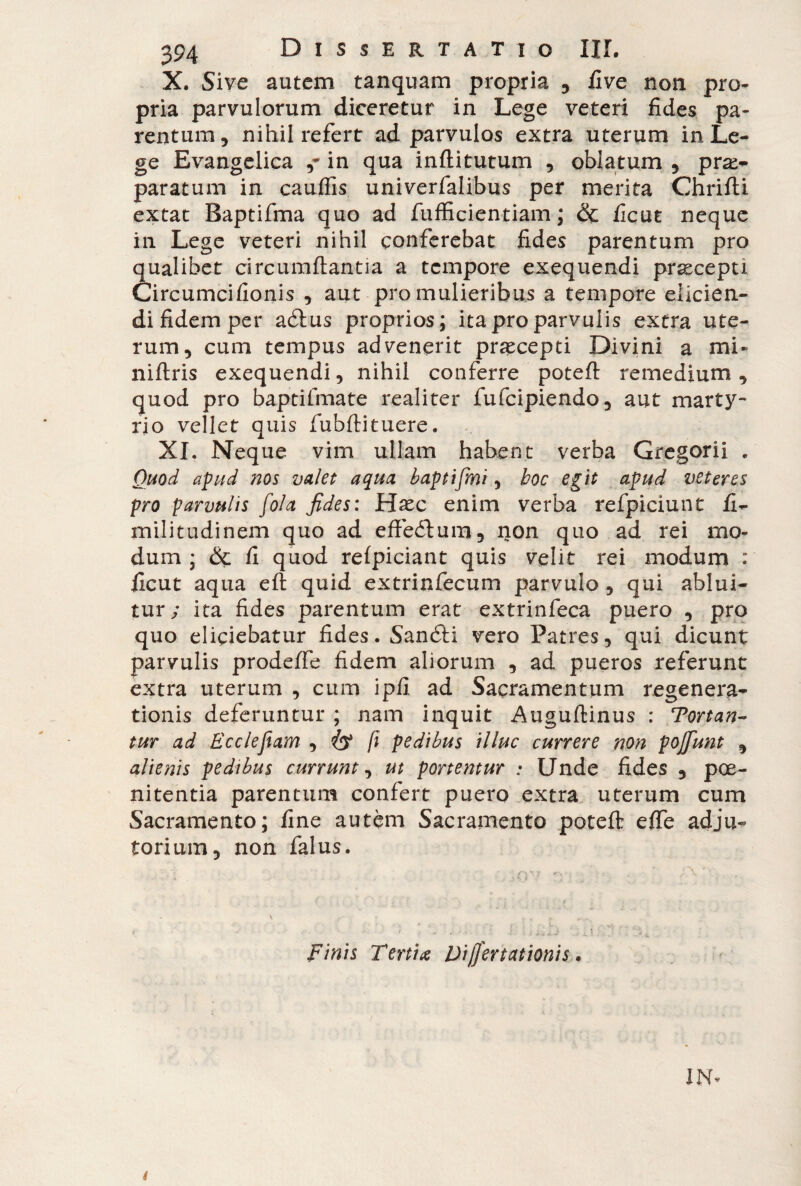 X. Sive autem tanquam propria , five non pro¬ pria parvulorum diceretur in Lege veteri fides pa¬ rentum, nihil refert ad parvulos extra uterum in Le¬ ge Evangelica in qua inftitutum , oblatum , prae¬ paratum in cauffis univerfalibus per merita Chrifti extat Baptifma quo ad fufficientiam ; & ficut neque in Lege veteri nihil conferebat fides parentum pro qualibet circumflantia a tempore exequendi pr^cepti Circumcifionis , aut pro mulieribus a tempore elicien¬ di fidem per aélus proprios; ita pro parvulis extra ute¬ rum, cum tempus advenerit praecepti Divini a mi* niflris exequendi, nihil conferre potefl remedium, quod pro baptifmate realiter fufeipiendo, aut marty¬ rio vellet quis fubflituere. XL Neque vim ullam habent verba Gregorii . Quod apud nos valet aqua baptifini, hoc egit apud veteres pro parvulis fola fides: Ha^c enim verba refpiciunt fi- militudinem quo ad effeflum, non quo ad rei mo¬ dum ; &c fi quod refpiciant quis velit rei modum : ficut aqua eft quid extrinfecum parvulo , qui ablui¬ tur; ita fides parentum erat extrinfeca puero , pro quo eliciebatur fides. Sanóti vero Patres, qui dicunt parvulis prodeffe fidem aliorum , ad pueros referunt extra uterum , cum ipfi ad Sacramentum regenera¬ tionis deferuntur ; nam inquit Auguftinus : Tortan¬ tur ad E cele fiam , (i pedibus illuc currere non poffunt , alienis pedibus currunt, ut portentur : Unde fides , poe¬ nitentia parentum confert puero extra uterum cum Sacramento; fine autem Sacramento potefl effe adju¬ torium, non falus. finis Tertia Difjertationis.