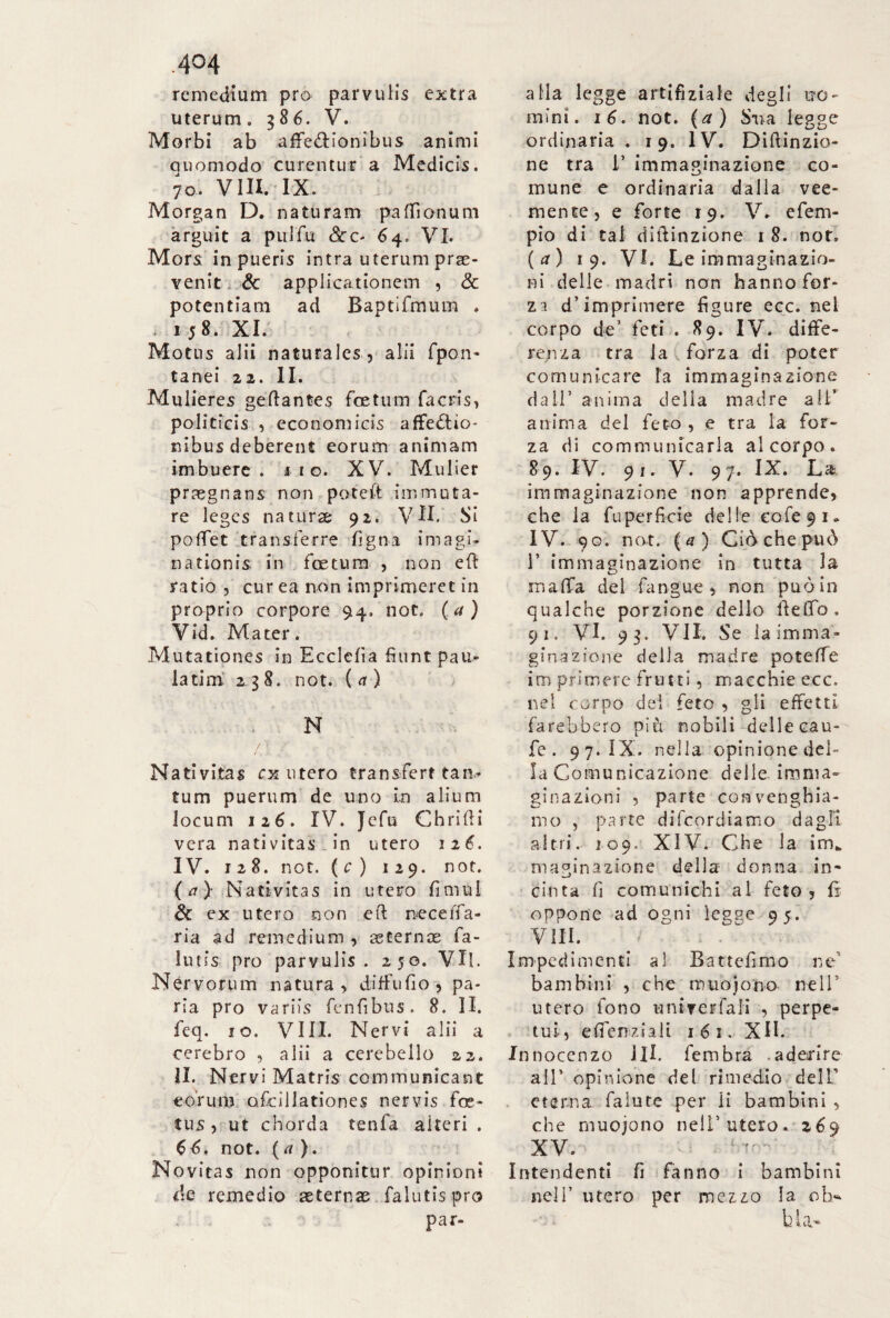 .4°4 remedium pro parvulis extra uterum. 386. V. Morbi ab affe&ionibus animi quomodo curentur a Medicis. 70. Vili. IX. Morgan D. naturam paffionum arguit a pulfu 64. VI. Mors in pueris intra uterum prae¬ venit 6c applicationem , & potentiam ad Baptifmum . . 1 5 8. XI. Motus alii naturales, alii fpon- tanei 22. II. Mulieres geflantes foetum fa eris, politicis , economici affectio¬ nibus deberent eorum animam imbuere, no. XV. Mulier prregnans non poteft immuta¬ re leges naturae 92. VH. Si poffet transferre ligna imagi¬ nationis in foetum , non eff ratio , cur ea non imprimeret in proprio corpore 94. not. (a) Vid. Mater. Mutationes in Ecclefia fiunt pau- la timi 238. not. ( a ) N / • , Nativitas ex utero transfert tan¬ tum puerum de uno in alium Jocum 126. IV. Jcfu Chrifti vera nativitas in utero 126. IV. 128. not. (c) 129. not. {a ) Nativitas in utero fimul & ex utero non eft neceffa- ria ad remedium , aeternae fa- lutis pro parvulis . 250. Vii. Nervorum natura, diffufio , pa¬ ria pro variis fenfibus. 8. II. feq. io. Vili. Nervi alii a cerebro , alii a cerebello 22. II. Nervi Matris communicant eorum ofcillationes nervis foe¬ tus, ut chorda tenfa alteri . CC not. (a }. Novitas non opponitur opinioni de remedio aeternae falutis pro par- aHa legge artifiziale degli uo¬ mini. 16. not. (a) Sua legge ordinaria . 19. IV. Diftinzio- ne tra 1’ immaginazione co¬ mune e ordinaria dalla vee¬ mente, e forte 19. V. efem- pio di tal diiiinzione 1 8. nor. (a) 19. VI. Le immaginazio¬ ni delle madri non hanno for¬ zi d’imprimere figure ecc. nel corpo de’ feti . 89. IV. diffe¬ renza tra la forza di poter comunicare la immaginazione dall’ anima della madre all’ anima del feto , e tra la for¬ za di communicarla al corpo. 8 9. IV. 91. V. 97. IX. La immaginazione non apprende, che la fuperficie delle ecfe9i* IV. 90. not. {a) Ciòchepuò 1’ immaginazione in tutta la malfa del fangue , non può in qualche porzione dello lìeffo. 91. VI. 93. VII. Se la imma¬ ginazione della madre poteffe im primere frutti, macchie ecc. nel corpo dei feto , gli effetti farebbero più nobili delle cau- fe. 97. IX. nella opinionedel- la Comunicazione delle imma¬ ginazioni , parte convenghia- mo , parte difeordiamo dagli altri. 109. XIV. Che la im* macinazione della donna in- cinta fi comunichi al feto, fi oppone ad ogni ìegee 95. Vili. Impedimenti al Battefimo ne bambini , che muojono nell’ utero fono untTerfali , perpe¬ tui, efienziali 16 1. XII. In nocenzo HI. fembra .aderire all* opinione del rimedio dell' eterna faiute per li bambini , che muojono nell’utero. 269 XV. Intendenti fi fanno i bambini nell’ utero per mezzo la oh* b la*