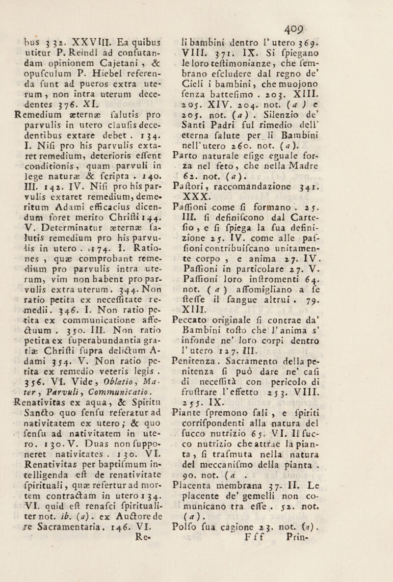 bus 332« XXVIII. Ea quibus utitur P. Reindi ad confutan¬ dam opinionem Cajetani , Se opufculum P. Hiebel referen¬ da funt ad pueros extra ute¬ rum , non intra uterum dece¬ dentes 37 6. XL Remedium aeternas falutis prò parvulis in utero claufisdece- dentibus extare debet. 134. I. Nifi pro his parvulis exta- ret remedium, deterioris efient conditionis, quam parvuli in lege naturas Se feripta . 140. III. 142. IV. Nifi pro his par¬ vulis extaret remedium, deme¬ ritum Adami efficacius dicen¬ dum foret merito Chriflii44. V. Determinatur asternas fa¬ lutis remedium pro his parvu- iis in utero . »1 74. I. Ratio¬ nes , quas comprobant reme¬ dium pro parvulis intra ute¬ rum, vim non habent pro par¬ vulis extra uterum. 344. Non ratio petita ex neceffitate re¬ medii. 346. I. Non ratio pe¬ tita ex communicatione affe- dtuum . 350. III. Non ratio petita ex fuperabundantia gra¬ tias Chrifii fupra del idi nm A- dami 354. V. Non ratio pe¬ tita ex remedio veteris legis . 3 56. VI. Vide , Oblatio, Ma- tur , Varvuli, Communicatio. Renativitas ex aqua, & Spiritu Sanilo quo fenfu referatur ad nativitatem ex utero; Se quo fenfu ad nativitatem in ute¬ ro. 130.V. Duas non fuppo. neret nativitates . 130. VI. Renativitas per baptifmum in« telligenda eft de renativitate fpirituali, quas refertur ad mor¬ tem contra&am in utero 134. VI. quid efi renafei fpirituali- ter not. ib. (a), ex Auilorede te Sacramentaria. 146. VI. Re- 409 li bambini dentro l’utero 369. Vili. 371. IX. Si fpiegano le loro teftimonianze, che lem- brano efcludere dal regno de’ Cieli i bambini, chemuojono fenza battefimo . 203. XIII. 205. XIV. 204. not. ( a ) e 205. not. (a) . Silenzio de Santi Padri fui rimedio dell eterna falute pernii Bambini nell’utero 260. not. ( a ). Parto naturale efige eguale for¬ za nel feto, che nella Madre 6 2. not. ( a ) . Pallori, raccomandazione 341. XXX. Pafiloni come fi formano . 25. III. fi definiscono dal Carte- fio , e fi fpiega la fua defini¬ zione 25. IV. come alle paf- fioni contribuifcano unitamen¬ te corpo , e anima 27. IV. Pafiìoni in particolare 27. V. Paflloni loro infiromenti 64. not. ( a ) a fio miglia no a fe fiefie il fangue altrui . 79. XIII. Peccato originale fi contrae da* Bambini tofio che l’anima s’ infonde ne’ loro corpi dentro 1’ utero 127. III. Penitenza. Sacramento della pe¬ nitenza fi può dare ne’ cafi di necefiltà con pericolo di' frufirare l’effetto 253. Vili. 255. IX. Piante fpremono fall , e fpiriti corrifpondentl alla natura del fucco nutrizio 65. VI. Il fuc- co nutrizio che attrae la pian¬ ta , fi trafmuta nella natura del mecca nifmo della pianta . 90. not. ( a . Placenta membrana 37- II. Le placente de’ gemelli non co¬ municano tra effe . 52. not. (*). Polfo fua cagione 23. not. (a). Fff Prin-