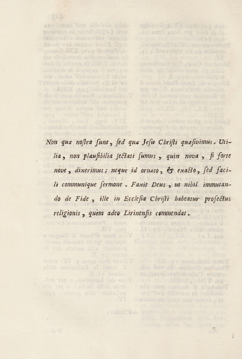 Non qux noflra funt 7 fed qua Jefa Cbrifii quafivimus^ Uti¬ lia y non plaufibilia Je fiati fumus y quin nova 3 fi forte nove y dixerimus ; neque id ornato y ò4 exafio7 fed faci¬ li communique fermone . Faxit Deus 3 ut nibil immutan¬ do de Fide y iììe in Ec clefia Cbrifii babeatur prof e Bus religionis 7 quem adeo Lirinenfis commendat *