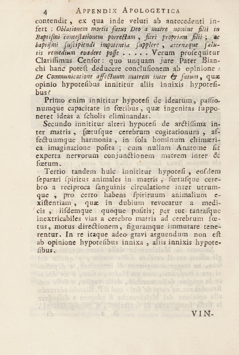 contendit , ex qua inde selliti ab antecedenti in¬ fert : Oblationem mortis festus Deo a matre nomine filii in Baptifini conte(tationem porr effiam , fieri propriam filii ; ac baptifmi fufeipiendi impotenti* fupplere , sterri.eque J alu¬ tis remedium evadere pojje.Verum profequitur Clariffimus Cenfor : quo unquam jure Pater Bian¬ chi hanc poteft deducere conclu/ioncm ab opinione ; De Communicatione ajfcffimm matrem inter & foetum y quas opinio hypotefibus innititur aliis innixis hypotefi- bus^ Primo enim innititur hypotefi de idearum, pafiio- numque capacitate in fetibus , quse ingenitas fuppo» neret ideas a fcholis eliminandas. Secundo innititur alteri hjq>oteii de ardHffima in¬ ter matris , fetufquc cerebrum cogitationum , af- feétuumque harmonia , in fola hominum chimeri¬ ca imaginatione pofita ; cum nullam Anatomie fit experta nervorum conjunctionem matrem inter & foetum. Tertio tandem huic innititur hypotefi , eofdem feparari fpiritus animales in matris , fcetufque cere¬ bro a reciproca fanguinis circulatione inter utrum¬ que , pro certo habens fpirituum animalium c- xiftentiam, quae in dubium revocatur a medi¬ cis , iifdemque quoque pofkis; per tot tantafque inextricabiles vias a cerebro matris ad cerebrum fe¬ tus, motus dire&ionem, figuramque immutare tene¬ rentur. In re itaque adeo gravi arguendum non eft ab opinione hypotefibus innixa , aliis innixis hypote- iibus.. VIM