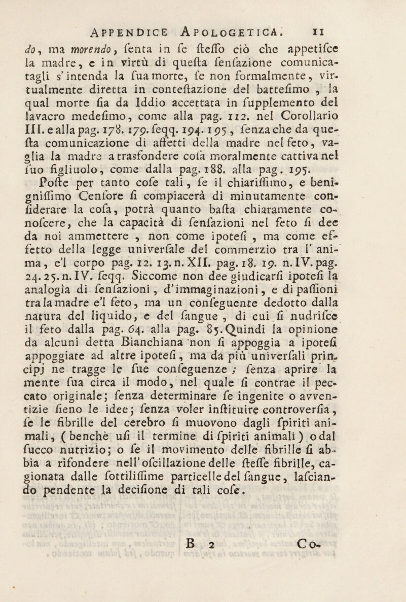 do, ma morendo, Tenta in Te fteffb ciò che appetifce la madre, c in virtù di quella fenfazione comunica¬ tagli s’intenda la Tua morte, le non formalmente, vir¬ tualmente diretta in conteftazione del battemmo , la qual morte fia da Iddio accettata in fupplemento del lavacro mede/imo, come alla pag. 112. nel Corollario III. eallapag. 178. 179. feqq. 194.195 , lenza che da que¬ lla comunicazione di affetti della madre nel feto, va¬ glia la madre a trasfondere cola moralmente cattiva nel Tuo figliuolo, come dalla pag. 188. alla pag. 195. Polle per tanto cofe tali. Te il chiarilfimo, e beni* gnilfimo Cenfore fi compiacerà di minutamente con* fiderare la cofa, potrà quanto balla chiaramente co- nofcere, che la capacità di fenfazioni nel feto fi dee da noi ammettere , non come ipoteli , ma come ef¬ fetto della legge univerfale del commerzio tra 1* ani¬ ma, e’1 corpo pag. 12. 13. n, XII» pag. 18. 19. n. IV. pag. 24.25. n. IV. feqq. Siccome non dee giudicarli ipotefi la analogia di fenfazioni, d’immaginazioni, e di paffioni tra la madre ei feto, ma un confeguente dedotto dalla natura del liquido, e del fangue , di cui fi nudrifce il feto dalla pag. 64. alla pag. 85.Quindi la opinione da alcuni detta Bianchiana non fi appoggia a ipotefi appoggiate ad altre ipotefi, ma da più univerfali prim cipj ne tragge le fue confeguenze ; lenza aprire la mente Tua circa il modo, nel quale fi contrae il pec¬ cato originale; fenza determinare fe ingenite o avven¬ tizie fieno le idee; fenza voler inftituire controverfia, fc le fibrille del cerebro fi muovono dagli fpiriti ani¬ mali, (benché ufi il termine di fpiriti animali ) odal fucco nutrizio; o fe il movimento delle fibrille fi ab¬ bia a rifondere nell’ofcillazione delle flelfe fibrille, ca¬ gionata dalle fottiliffime particelle del fangue, lafcian- do pendente la decifione di tali cofe.