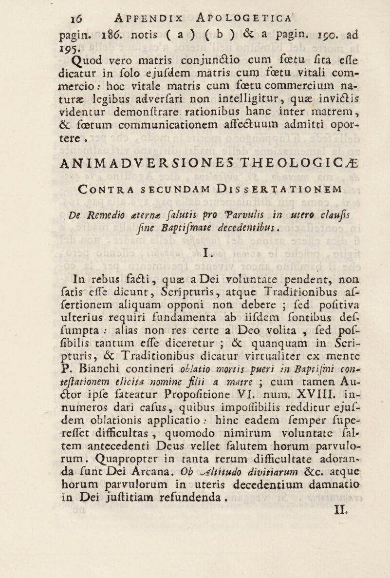 pagin* 186. notis (a) ( b ) & a pagin. 150. ad I95- Quod vero matris conjundlio cum foetu /Ita efle dicatur in folo ejufdem matris cuna foetu vitali com¬ mercio : hoc vitale matris cum foetu commercium na¬ turae legibus adverfari non intelligitur, quae invidiis videntur demonftrare rationibus hanc inter matrem, & foetum communicationem affectuum admitti opor¬ tere . ANIMADVERSIONES THEOLOGICAE Contra secundam Dissertationem De Remedio aterna [alutis pro Tarvulis in utero claufis ftne Baptifmate decedentibus « I. In rebus fadli, quae a Dei voluntate pendent, non fatis effe dicunt. Scripturis, atque Traditionibus af- fcrtionem aliquam opponi non debere ; fed pofitiva ulterius requiri fundamenta ab iifdem fontibus def* fumpta : alias non res certe a Deo volita , fed pof- fibilis tantum effe diceretur ; & quanquam in Scri¬ pturis, & Traditionibus dicatur virtualiter ex mente P. Bianchi contineri oblatio mortis pueri in Baptifmi con- tejlationem elicita nomine filii a matre ; cum tamen Au¬ dior ipfe fateatur Propofitione VI. num. XVIIL in¬ numeros dari cafus, quibus impoffibilis redditur ejuf¬ dem oblationis applicatio : hinc eadem femper lupe- reffet difficultas , quomodo nimirum voluntate fal- tem antecedenti Deus vellet falutem horum parvulo¬ rum. Quapropter in tanta rerum difficultate adoran¬ da funt Dei Arcana. Ob altitudo divitiarum &c. atque horum parvulorum in uteris decedentium damnatio in Dei juflitiam refundenda. II