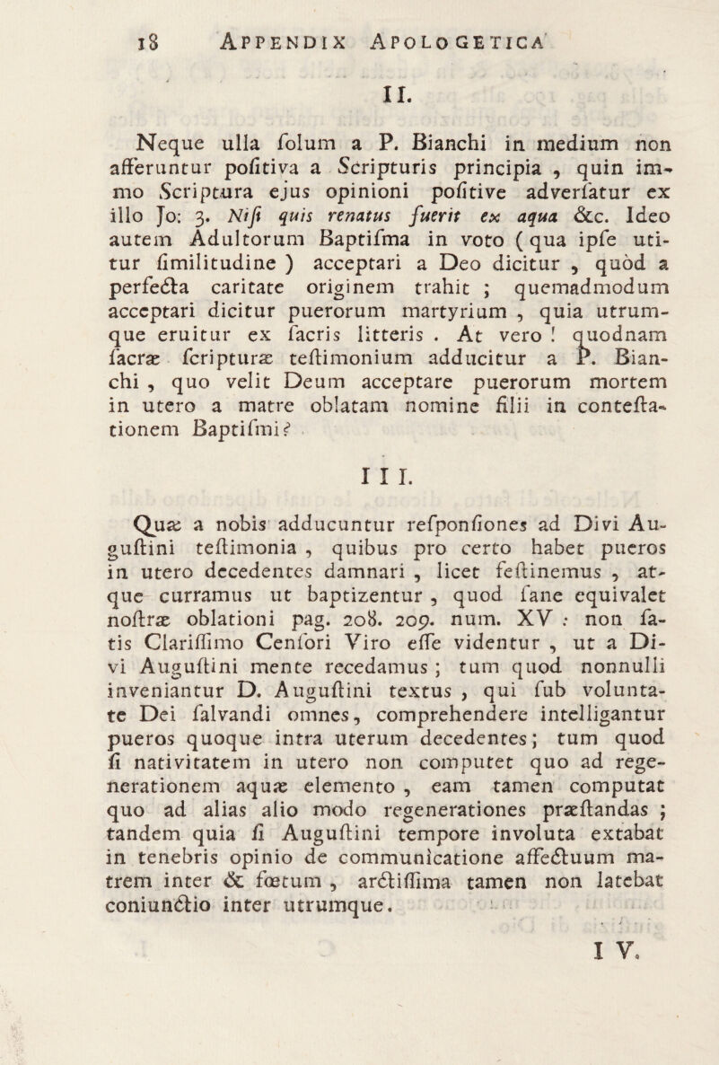 IL Neque ulla folum a P. Bianchi in medium non afferuntur pofitiva a Seripturis principia , quin ina¬ ni o Scriptura ejus opinioni pofitive adverfatur ex ilio Jo; 3. Nifi quis renatus fuerit ex aqua &c. Ideo autem Adultorum Baptifma in voto (qua ipfe uti¬ tur fimilitudine ) acceptari a Deo dicitur , quòd a perfe&a caritate originem trahit ; quemadmodum acceptari dicitur puerorum martyrium , quia utrum¬ que eruitur ex facris litteris . At vero ! quodnam facrae feriptur^ teftimonium adducitur a P. Bian¬ chi , quo velit Deum acceptare puerorum mortem in utero a matre oblatam nomine filii in contefta- tionem Baptifmi^ I I L Qua: a nobis adducuntur refponfiones ad Divi Au¬ guftini teftimonia , quibus pro certo habet pueros in utero decedentes damnari , licet feftinemus , at¬ que curramus ut baptizentur , quod fané equivaler noftrae oblationi pag. 208. 209. num. XV : non fa¬ tis Glariffimo Cenfori Viro effe videntur , ut a Di¬ vi Auguftini mente recedamus ; tum quod nonnulli inveniantur D. Auguftini textus , qui fub volunta¬ te Dei falvandi omnes, comprehendere intelligantur pueros quoque intra uterum decedentes; tum quod fi nativitatem in utero non computet quo ad rege¬ nerationem aquae elemento , eam tamen computat quo ad alias alio modo regenerationes pratftandas ; tandem quia fi Auguftini tempore involuta extabat in tenebris opinio de communicatione affedfuum ma¬ trem inter & foetum , ardtiffima tamen non latebat coniunòlio inter utrumque. — • j I V,