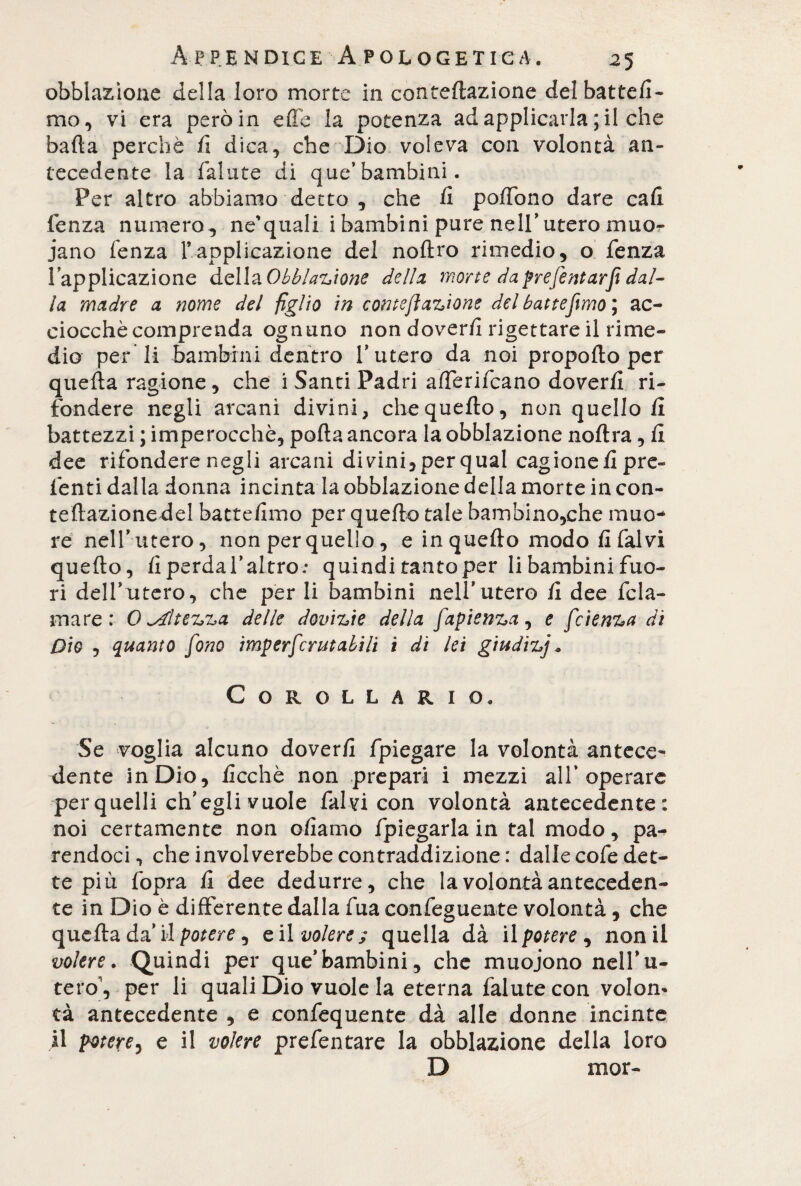 obblazione della loro morte in conteftazione del batte/!- mo, vi era però in effe la potenza ad applicarla; il che baffa perchè fi dica, che Dio voleva con volontà an¬ tecedente la fallite di que’bambini. Per altro abbiamo detto , che fi poffòno dare cali lenza numero, ne'quali i bambini pure nell’utero muo¬ iano fenza l’applicazione del noftro rimedio, o fenza l’applicazione della Obbiazìone della, morte da prefentarji dal¬ la madre a nome del figlio in contefi anione del battemmo ; ac¬ ciocché comprenda ognuno non dover/! rigettare il rime¬ dio per li bambini dentro V utero da noi propofto per quella ragione, che i Santi Padri afferifcano doverli ri¬ fondere negli arcani divini, che quello, non quello li battezzi ; imperocché, polla ancora la obblazione noltra, li dee rifondere negli arcani divini, per qual cagione li pre- lènti dalla donna incinta la obblazione della morte in con- tellazione del battelimo per quello tale bambino,che muo¬ re nell’utero, non per quello, e in quello modo li fai vi quello, li perda l’altro.* quindi tanto per li bambini fuo¬ ri dell’utero, che per li bambini nell*utero li dee fcla- mare: 0 altezza delle dovizie della faptenza, e fetenza di Dio , quanto fono imperfer ut alili i di lei giudizj » Corollario. Se voglia alcuno doverli fpiegare la volontà antece¬ dente in Dio, licchè non prepari i mezzi all’operare per quelli ch’egli vuole fai vi con volontà antecedente: noi certamente non oliamo fpiegarla in tal modo, pa-* rendoci, che involerebbe contraddizione : dalle cofe det¬ te più fopra li dee dedurre, che la volontà anteceden¬ te in Dio è differente dalla fua confeguente volontà, che quella da’ i»l potere , e il volere ; quella dà il potere , non il volere. Quindi per que*bambini, che muoiono nenu¬ fero, per li quali Dio vuole la eterna falutecon volon¬ tà antecedente , e confequente dà alle donne incinte il potere, e il volere prefentare la obblazione della loro D mor-