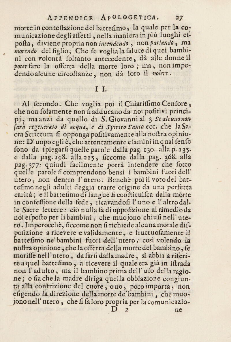 morte in conteftazione del battefimo, la quale per la co* municazione degli affetti, nella maniera in più luoghi ef- polla, diviene propria non intendendo , non parlando , ma morendo del figlio; Che fé vogliala fallite di quei bambi¬ ni con volontà foltanto antecedente , dà alle donne il poter fare la offerta della morte loro ; ma, nonimpe* dendoalcune circoftanze, non dà loro il volere» I I. Al fecondo. Che voglia poi ilChiariffimoCenfore , che non (blamente non fi adducano da noi politivi princi¬ pi, ma anzi da quello di S. Giovanni al 3 Se alcuno non fara regenerato di acqueta e di Spirito Santo ecc. che laSa» era Scrittura fi opponga pofitivamente alla noftra opinio¬ ne : D’uopo egli è, che attentamente efamini in qual fenfc fono da fpiegarfi quelle parole dalla pag. 130. allap. 135. e dalla pag. 198. alla2i5, ficcome dalla pag. 368. alla pag. 377: quindi facilmente potrà intendere che fotte quelle parole fi comprendono bensì i bambini fuori dell* utero, non dentro faterò. Benché poiilvotodel bat- tefimo negli adulti deggia trarre origine da una perfetta carità ; e il battefimo di fangue fi conftituifca dalla morte in confelfione della fede, ricavandoli l’uno e l’altro dal¬ le Sacre lettere: ciò nullafadioppofizione al rimedio da noi efpoftopcr li bambini, che muoiono chiufi nell’ute¬ ro . Imperocché, ficcome non fi richiede alcana morale dif- pofizione a ricevere e validamente, e fruttuofamente il battefimo ne’bambini fuori dell’utero; così volendo la noftra opinione, che la offerta della morte del bambino, fe moriffe nel V utero, da farfi dalla madre, sì abbia ariferi¬ re a quel battefimo, a ricevere il quale era già in iftrada non l’adulto, ma il bambino prima dell’ufo della ragio¬ ne; ofiachela madre diriga quella obblazione congiun¬ ta alla contrizione del cuore, ono, poco importa 5 non eligendo la direzione della morte de’bambini , che muo¬ iono nelf utero, che fi fa loro propria per la comunicazio- D 2 ne
