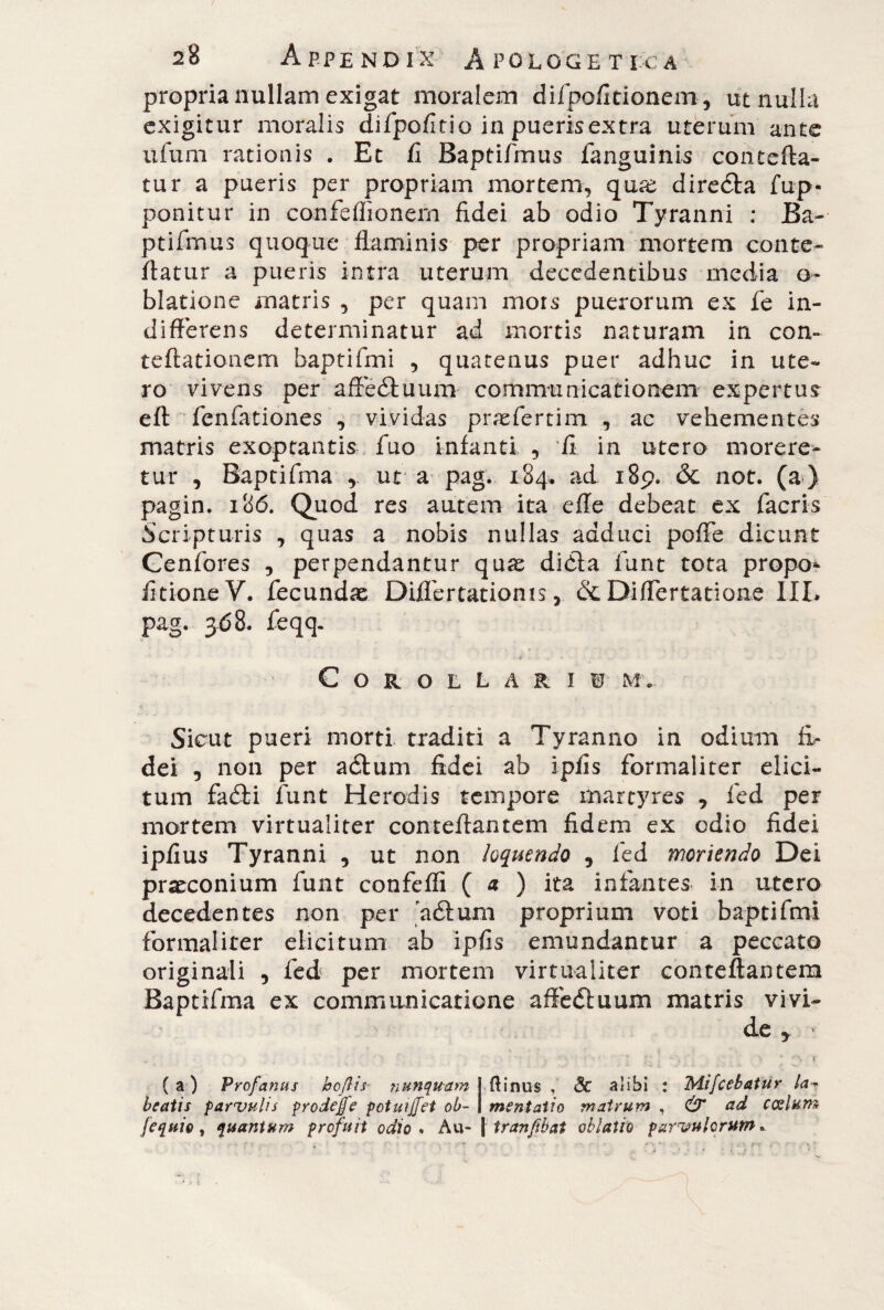 propria nullam exigat moralem difpofitionem, ut nulla exigitur moralis difpofitio in pueris extra uterum ante ufum rationis . Et fi Baptifmus ianguinis contefta- tur a pueris per propriam mortem, quse diredta fup- ponitur in confeflionern fidei ab odio Tyranni : Ba- ptifmus quoque flaminis per propriam mortem conte- flatur a pueris intra uterum decedentibus media o- blatione matris 5 per quam mors puerorum ex fe in¬ differens determinatur ad mortis naturam in con- teftationcm baptifmi , quatenus puer adhuc in ute¬ ro vivens per affedtuum communicationem expertus eft fenfationes , vividas praefertim , ac vehementes matris exoptantis fuo infanti , fi in utero morere¬ tur , Baptifma r ut a pag. 184. ad 189. & not. (a) pagin. 186. Quod res autem ita effe debeat ex (acris Scripturis , quas a nobis nullas adduci poffe dicunt Cenfores , perpendantur qu^ didta funt tota propo* fitioneV» fecundae Diflertationis, & Differtatione III» pag. 368. feqq. Corollari W' my Sicut pueri morti traditi a Tyranno in odium fi¬ dei 5 non per adtum fidei ab i piis formaliter elici¬ tum fadii funt Herodis tempore martyres , fed per mortem virtualiter conteftantem fidem ex odio fidei ipfius Tyranni , ut non loquendo 9 fed moriendo Dei praeconium funt confeffi ( a ) ita infantes in utero decedentes non per aéfum proprium voti baptifmi formaliter elicitum ab ipfis emundantur a peccato originali , fed per mortem virtualiter conteftantem Baptifma ex communicatione afifediuum matris vivi¬ de y ’ > ' % r (a) Profanus boflis- nunquam i (linus , Se alibi : Mifcebatur la■? beatis parvulis prodejfe potuijfet oh- 1 mentaiio matrum , & ad canium /equio, quantum profuit odio. Au- \ tranfibat oblatio parvulorum.