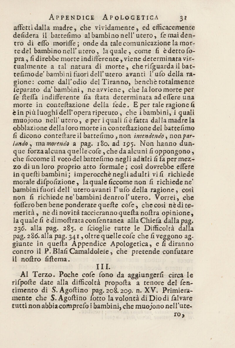 affetti dalla madre, che vividamente, ed efficacemente defidera il battefimo al bambino nell'utero, fe mai den¬ tro di efTo mori fi e ; onde da tale comunicazione la mor¬ te del bambino nell' utero, la quale, come fi è detto fio- pra, Udirebbe morte indifferente, viene determinata vir¬ tualmente a tal natura di morte, che rifguarda il bat- tefimode' bambini fuori dell*utero avanti Tufo della ra¬ gione: come dall’odio del Tiranno, benché totalmente Separato da'bambini, ne avviene, che la loro morte per fe fteffa indifferente fia fiata determinata ad effere una morte in conteflazione della fede. E per tale ragione fi è in più luoghi dell* opera ripetuto, che i bambini, i quali muojono nell'utero, e per i quali fi è fatta dalla madre la. obblazione della loro morte in con reflazione del battefimo fi dicono conteftareil battefimo , non intendendo, no ripar¬ lando , ma morendo a pag. 180. ad 195. Non hanno dun¬ que forza alcuna quellecofe, che da alcuni fi oppongono, che ficcamo il voto del batte/imo negli adulti fi fa per mez¬ zo di un loro proprio atto formale; cosi dovrebbe effere in quelli bambini ; imperocché negli adulti vili richiede morale difpo/izione, la quale ficcome non fi richiede ne' bambini fuori deir utero avanti Tufo della ragione, così non fi richiede ne5 bambini dentro l’utero. Vorrei, che foffero ben bene ponderate quelle cofe, che così nè di te¬ merità, nè di novità taccieranno quella noflra opinione, la quale fi è dimollrata confidi tanca allaChiefa dalla pag, 236. alla pag. 285. e ficioglie tutte le Difficoltà dalla pag. 286. alla pag. 341, oltre quelle cofe che fi veggono ag¬ giunte in quella Appendice Apologetica, e li diranno contro il P. Elafi Camaldolefe, che pretende confutare il noflro filtema. III. Al Terzo. Poche cofe fono da aggiungerli circa le rifpofle date alla difficoltà propofla a tenore del fe Fi¬ nimento di S. Agoftino pag. 208.209. n. XV. Primiera¬ mente che S.Àgoflino fiotto la volontà di Diodi fai vare