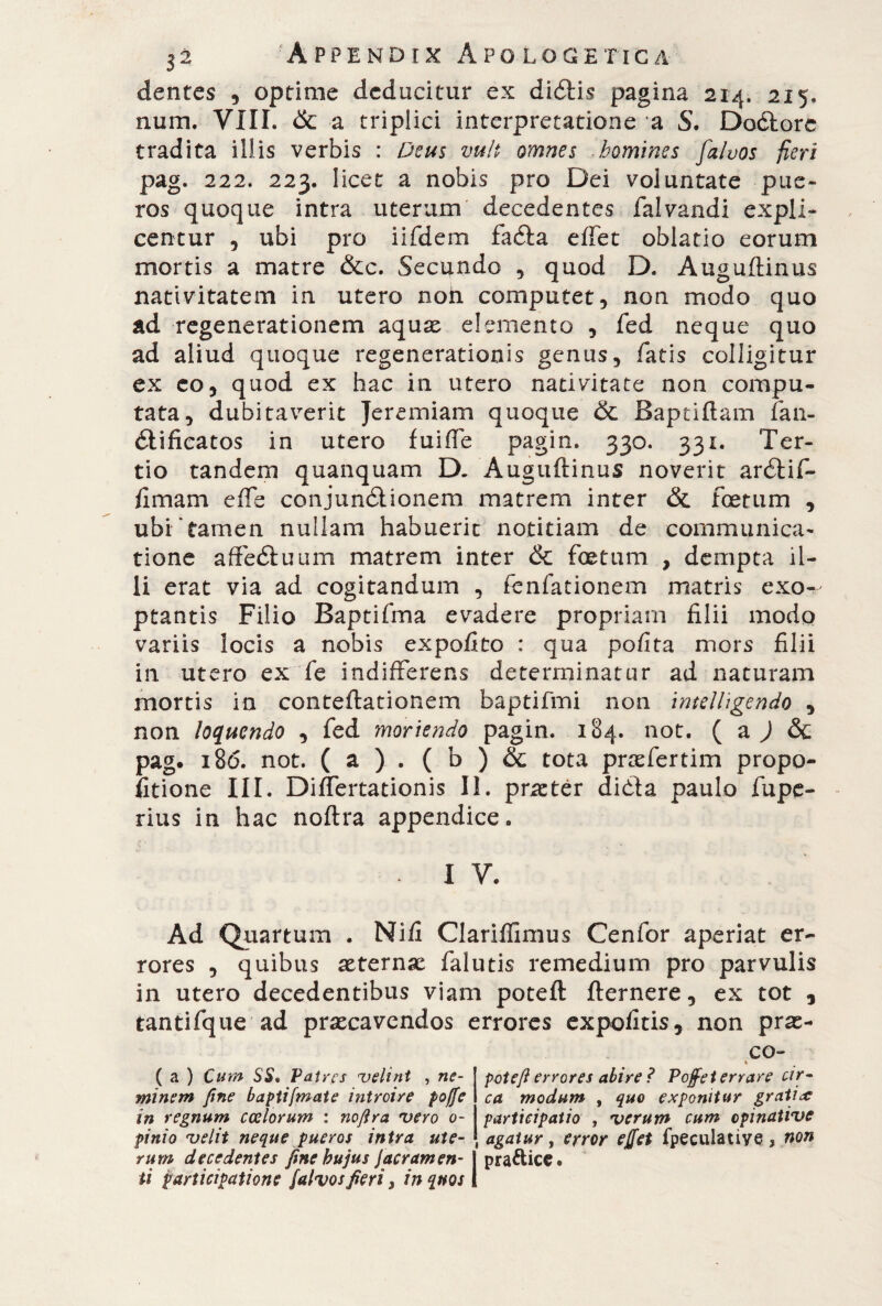 dentes , optime deducitur ex diótis pagina 214. 215, num, Vili, 6c a triplici interpretatione a S. Doótorc tradita illis verbis : Deus vult omnes homines [alvos fieri pag. 222. 223. licet a nobis pro Dei voluntate pue¬ ros quoque intra uterum decedentes falvandi expli¬ centur , ubi pro iifdem faóla effet oblatio eorum mortis a matre &c. Secundo , quod D. Auguftinus nativitatem in utero noh computet, non modo quo ad regenerationem aquse elemento , fed neque quo ad aliud quoque regenerationis genus, fatis colligitur ex eo, quod ex hac in utero nativitate non compu¬ tata, dubitaverit Jeremiam quoque & Baptiftam fan- dlificatos in utero fuiffe pagin. 330. 331. Ter¬ tio tandem quanquam D. Auguftinus noverit ardii fi- fimam effe conjunétionem matrem inter & foetum , ubi tamen nullam habuerit notitiam de communica¬ tione affeduam matrem inter & foetum , dempta il¬ li erat via ad cogitandum , fenfationem matris exo¬ ptantis Filio Baptifma evadere propriam filii modo variis locis a nobis expofito : qua pofita mors filii in utero ex fe indifferens determinatur ad naturam mortis in conteftationem baptifmi non imelligendo , non loquendo , fed moriendo pagin. 184. not. ( a ) & pag. i8<5. not. ( a ) . ( b ) & tota praefertim propa¬ linone III. Differtationis II. praeter dicfta paulo fupe- rius in hac noftra appendice. I V. Ad Quartum . Nifi Clarilfimus Cenfor aperiat er¬ rores , quibus aeternae falutis remedium pro parvulis in utero decedentibus viam poteft fternere, ex tot , tantifque ad praecavendos errores expolitis, non pras- ( a ) Cum SS* Patres velint , ne¬ minem fine baptifmate introire poffe in regnum coelorum : noftra vero o- pinio velit neque pueros intra ute¬ rum decedentes fine hujus Jacramen- | pra&ice. ti participatione falvos fieri 3 in quos 1 CO- 4 poteft errores abire ? Pojfet errare cir¬ ca modum , quo exponitur grati# participatio , verum cum opi native agatur, error effet fpeculative, non