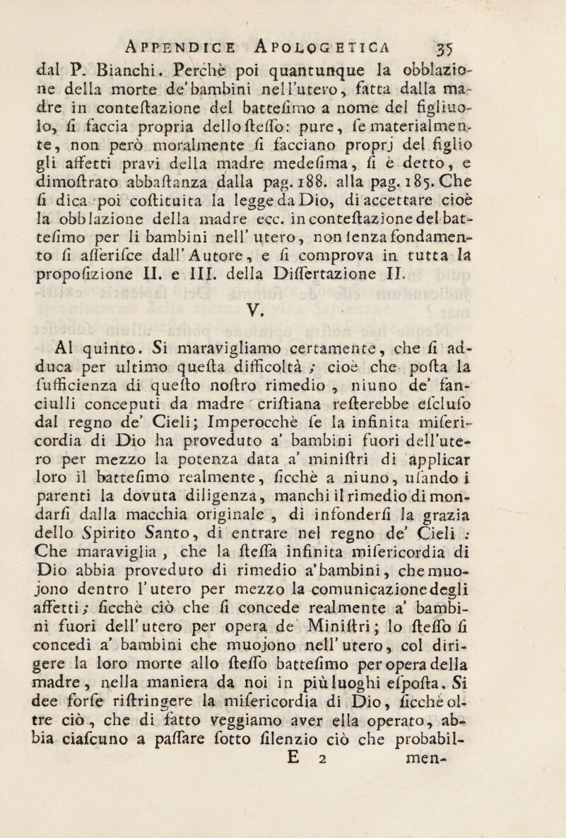 dal P. Bianchi. Perchè poi quantunque la oblazio¬ ne della morte de’bambini nell’utero, fatta dalla ma¬ dre in conteftazione del batteiimo a nome del figliuo¬ lo, fi faccia propria dello ftelfo: pure, fe materialmen¬ te, non però moralmente fi facciano proprj del figlio gli affetti pravi della madre medefima, fi è detto, e dimoftrato abbaftanza dalla pag. 188. alla pag. 185. Che fi dica poi coftituita la legge da Dio, di accettare cioè la obblazione della madre ecc. in conteftazione del bat- tefimo per li bambini nell’utero, non lenza fondamen¬ to fi aflerifee dall’Autore, e fi comprova in tutta la propofizione II. e III. della Dilfertazione IL V. Ai quinto. Si maravigliamo certamente, che fi ad¬ duca per ultimo quella difficoltà ; cioè che polla la fufficienza di quello noltro rimedio , niuno de’ fan¬ ciulli conceputi da madre ' criftiana rellerebbe efclufo dal regno de’ Cieli; Imperocché fe la infinita miferi- cordia di Dio ha proveduto a’ bambini fuori dell’ute¬ ro per mezzo la potenza data a’ minilfri di applicar loro il battefimo realmente, ficchè a niuno, ubando i parenti la dovuta diligenza, manchi il rimedio di mon¬ darli dalla macchia originale , di infonderli la grazia dello Spirito Santo, di entrare nel regno de’ Cieli .• Che maraviglia , che la ftelfa infinita mifericordia di Dio abbia proveduto di rimedio a’bambini, chemuo- jono dentro l’utero per mezzo la comunicazione degli affetti; ficchè ciò che li concede realmente a’ bambi¬ ni fuori dell’utero per opera de Miniltri; lo ftefio fi concedi a’ bambini che muoiono nell’utero, col diri¬ gere la loro morte allo ftelfo batteiimo per opera della madre, nella maniera da noi in piùluoghi efpofta. Si dee forfè riftringere la mifericordia di Dio, ficchè ol¬ tre ciò, che di fatto veggiamo aver ella operato, ab¬ bia ciafcuno a palfare fotto filenzio ciò che probabil- E 2 men-