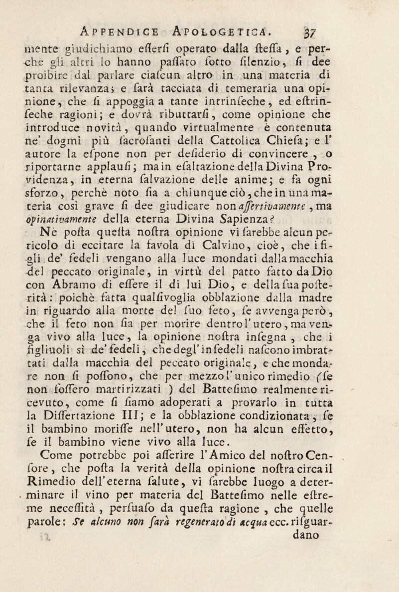 metite giudichiamo efferfi operato dalla fteffa , e per¬ che gli altri lo hanno pallato fotto filenzio, fi dee proibire dal parlare cialbun altro in una materia di tanta rilevanza) e farà tacciata di temeraria una opi¬ nione, che fi appoggia a tante intrinfeche, ed eftrin- feche ragioni; e dovrà ributtarli, come opinione che introduce novità, quando virtualmente è contenuta ne’ dogmi più facrofanti della Cattolica Chiefa; e T autore la efpone non per defiderio di convincere , o riportarne applaufi; main efaltazione della Divina Pre¬ videnza, in eterna falvazione delle anime; e fa ogni sforzo, perchè noto lia a chiunque ciò, che in una ma¬ teria così grave fi dee giudicare non affertìvamnte , ma opinativamente della eterna Divina Sapienza? Nè polla quella nollra opinione vi farebbe alcun pe¬ ricolo di eccitare la favola di Calvino, cioè, che ifi¬ gli de’ fedeli vengano alla luce mondati dalla macchia del peccato originale, in virtù dei patto fatto da Dio con Àbramo di edere il di lui Dio, e della fua polle - rità: poiché ratta qualfivoglia obblazione dalla madre in riguardo alla morte del fuo feto, fe avvenga però, che il feto non fia per morire dentro T utero, ma ven¬ ga vivo alla luce, la opinione noflra infegna , che i figliuoli sì de’fedeli, chedegfinfedeli nafeonoimbrat¬ tati dalla macchia del peccato originale, e che monda» re non fi poffono, che per mezzo Tunico rimedio ffe non fodero martirizzati ) del Battefimo realmente ri¬ cevuto, come fi fiamo adoperati a provarlo in tutta la Diffrazione III; e la obblazione condizionata, fe il bambino mori de nell’utero, non ha alcun effetto, fe il bambino viene vivo alla luce. Come potrebbe poi aflerire l’Amico del noftroCen- fore, che polla la verità della opinione noftra circa il Rimedio dell’eterna falute, vi farebbe luogo a deter- . minare il vino per materia del Battefimo nelle eftre- me neceffìtà , perfuafo da quella ragione , che quelle parole: Se alcuno non farà regenerato di acqua ecc. riguar¬ dano