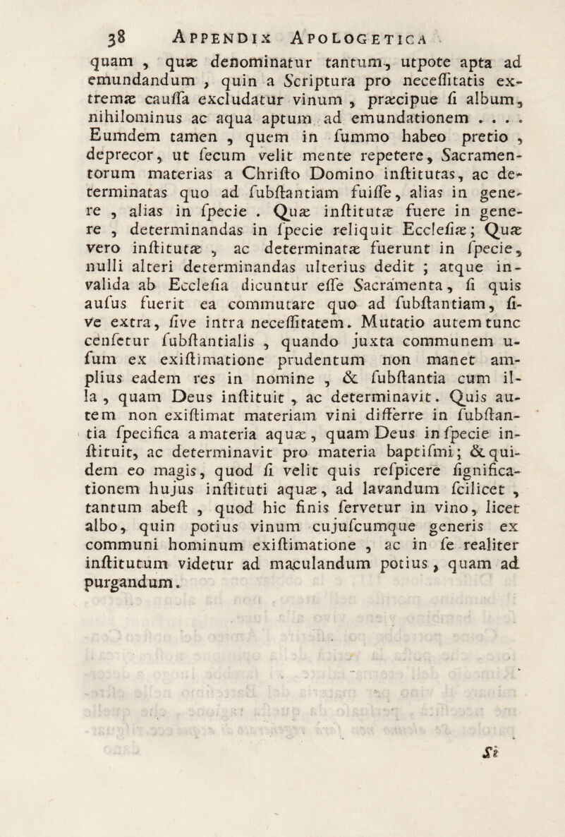 quam , quse denominatur tantum, utpote apta ad emundandum , quin a Scriptura pro neceflkatis ex¬ tremae cauffa excludatur vinum , praecipue fi album, nihilominus ac aqua aptum ad emundationem . . . . Eumdem tamen , quem in fummo habeo pretio , deprecor, ut fecum velit mente repetere. Sacramen¬ torum materias a Chrifto Domino inftitutas, ac de¬ terminatas quo ad fubftantiam fuiffe, alias in gene¬ re , alias in fpecie . Quae inftitutcC fuere in gene¬ re , determinandas in fpecie reliquit Ecdefiae; Quae vero inftitutae , ac determinatae fuerunt in fpecie, nulli alteri determinandas ulterius dedit ; atque in¬ valida ab Ecclefia dicuntur effe Sacramenta, fi quis aufus fuerit ea commutare quo ad fubftantiam, li¬ ve extra, live intra neceflitatem. Mutatio autem tunc cenfctur fubfiantialis , quando juxta communem u- fum ex exifiimatione prudentum non manet am¬ plius eadem res in nomine , & fubftantia cum il¬ la , quam Deus inftituit , ac determinavit. Quis au¬ tem non exiftirnat materiam vini differre in fubftan- ‘ tia fpecifica a materia aquae, quam Deus in fpecie in- flituit, ac determinavit pro materia baptifmi; & qui¬ dem eo magis, quod fi velit quis refpicere lignifica- tionem hujus inftituti aquae, ad lavandum fcilicet , tantum abelt , quod hic finis fervetur in vino, licet albo, quin potius vinum cujufcumque generis ex communi hominum exifiimatione , ac in fe realiter inftitutum videtur ad maculandum potius y quam ad purgandum.