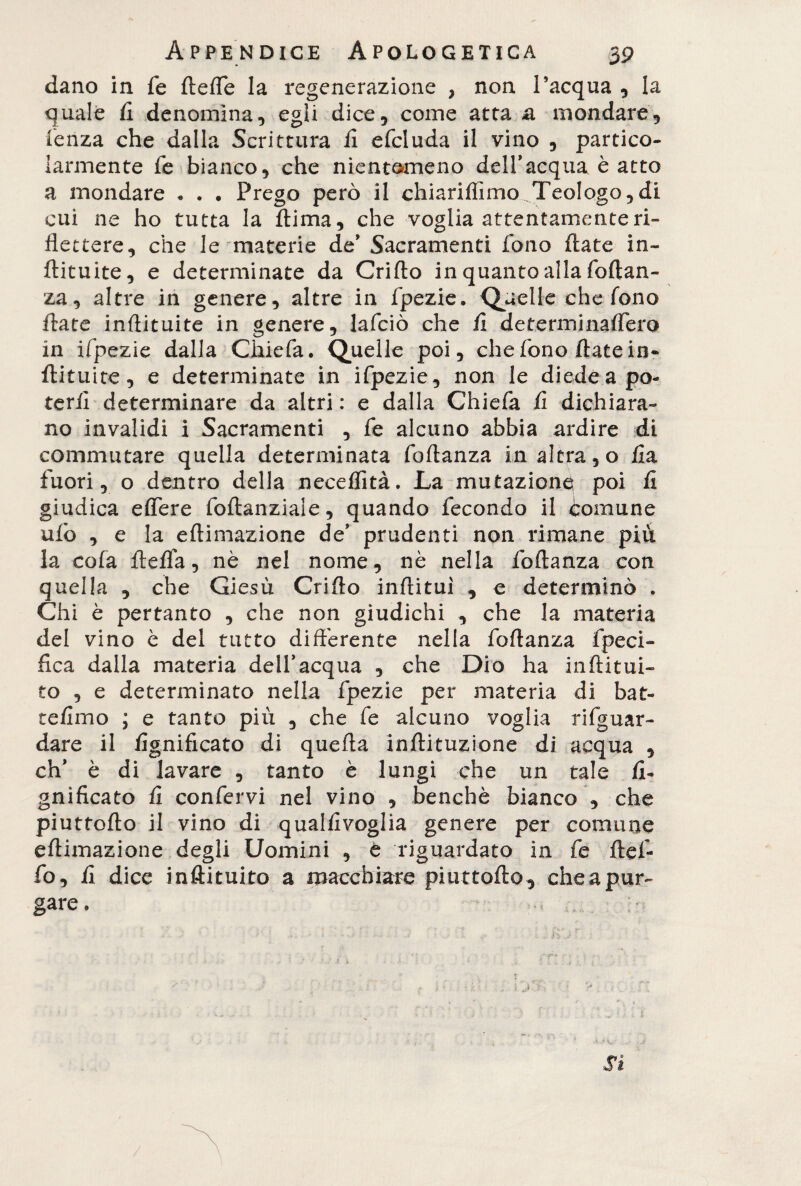 dano in fe fteffe la regenerazione , non l’acqua , la quale li denomina, egli dice, come atta a mondare, lenza che dalla Scrittura li efcluda il vino , partico¬ larmente fe bianco, che nientemeno dell’acqua è atto a mondare « . . Prego però il chiariffimo Teologo,di cui ne ho tutta la ftima, che voglia attentamente ri¬ flettere, che le materie de’ Sacramenti fono Hate in- ftituite, e determinate da Grillo in quanto alla foftan- za, altre in genere, altre in fpezie. Quelle che fono fiate inflituite in genere, lafciò che li determinaflero in ifpezie dalla Ghie fa. Quelle poi, che fono Hate in* ftituite, e determinate in ifpezie, non le diede a po¬ terli determinare da altri : e dalla Chiefa li dichiara¬ no invalidi i Sacramenti , fe alcuno abbia ardire di commutare quella determinata foftanza in altra, o lia fuori, o dentro della neceffità. La mutazione? poi li giudica elfere foftanziaie, quando fecondo il comune ulò , e la eftimazione de’ prudenti non rimane piu la cofa fteflfa, nè nel nome, nè nella foftanza con quella , che Giesù Grillo inftituì , e determinò . Chi è pertanto , che non giudichi , che la materia del vino è dei tutto differente nella foftanza fpeci- fica dalla materia dell’acqua , che Dio ha inftitui- to , e determinato nella fpezie per materia di bat- telimo ; e tanto più , che fe alcuno voglia riguar¬ dare il lignificato di quella inftituzione di acqua , eh’ è di lavare , tanto è lungi che un tale li¬ gnificato li confervi nel vino , benché bianco , che piuttofto il vino di quallivoglia genere per comune eftimazione degli Uomini , è riguardato in fe ftef- fo, lì dice inftituito a macchiare piuttofto, che a pur¬ gare , Si