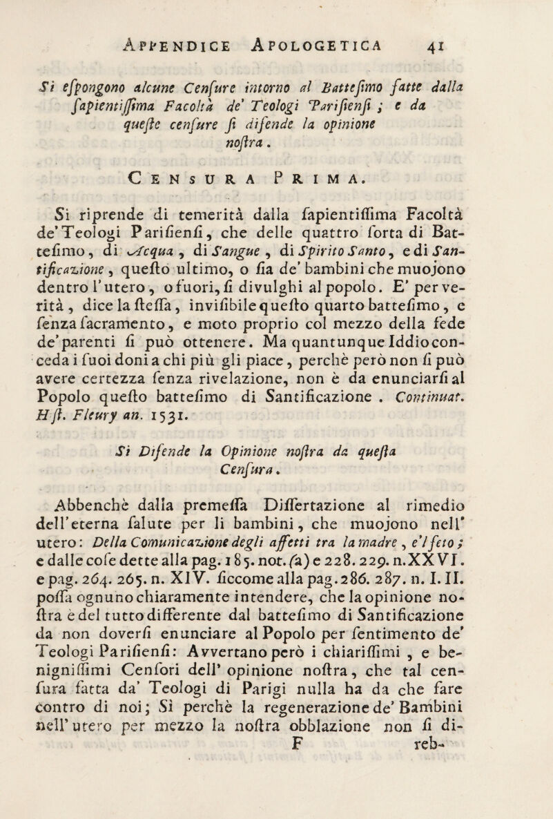 Si efpongono alcune Cenfure intorno al Batte fono fatte dalla fapientijjima Facoltà de Teologi T an fé nfi ; e da quejìe cenfure fi difende la opinione nofìra. Censura Prima. Si riprende di temerità dalla fapientiffima Facoltà de’Teologi Parifienfi, che delle quattro Torta di Bat¬ temmo, di ssfcqua , di Sangue , di Spirito Santo, càìSan- ùf cagione , quefto ultimo, o fia de'bambini che muoiono dentro l'utero, ofuori, fi divulghi al popolo. E' per ve¬ rità , dice la fteffa, invifibilequefto quartobattefimo, e fenzafacramento, e moto proprio col mezzo della fede de’parenti fi può ottenere. Ma quantunqueIddiocon- ceda i Tuoi doni a chi più gli piace, perchè però non fi può avere certezza fenza rivelazione, non è da enunciarfial Popolo quefto battefimo di Santificazione . Continuar. Hjl. Fleury an. 1531. Si Difende la Opinione nojlra da quefta Cenfura , Abbenchè dalla preme/fa Diflertazione al rimedio dell'eterna Talute per li bambini, che muoiono nelf utero: Della Comunicazione degli affetti tra la madre , e’1 feto? e dalle coTe dette alla pag. 185. not.fa) e 228.229. n.XX VI, epag. 264. 265. n. XIV. ficcomeallapag.286. 287. n. I. II. pofia ognuno chiaramente intendere, che la opinione no- ftra è del tutto differente dal battefimo di Santificazione da non doverfi enunciare al Popolo per Tentimento de' Teologi Parifienfi: Avvertano però i chiariffimi , e be¬ nigni (lìmi CenTori dell’opinione noftra, che tal cen¬ fura fatta da’ Teologi di Parigi nulla ha da che fare contro di noi; Sì perchè la regenerazione de* Bambini nell’utero per mezzo la noftra obblazione non fi di- F reb-