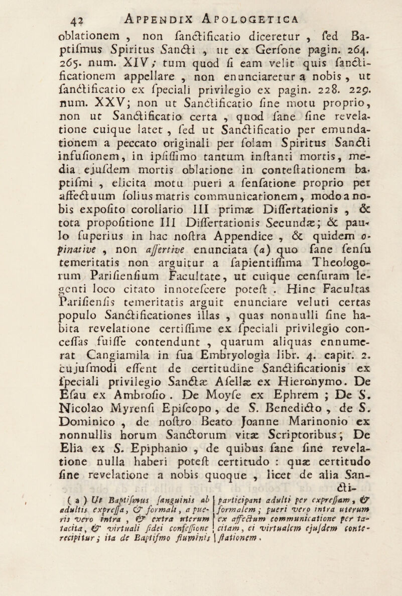 oblationem , non fanclificatio diceretur , fed Ba- ptifmus Spiritus Sanóli , ut ex Gerfone pagin. 264. 265. num. XIV/ tum quod fi eam velit quis fancti- ficationem appellare , non enunciaretur a nobis , ut fanélificatio ex fpeciali privilegio ex pagin. 228. 229. num. XXV; non ut Santificano fine motu proprio, non ut Santificano certa , quod fané fine revela¬ tione cuique latet , fed ut Santificano per emunda¬ tionem a peccato originali per folarn Spiritus Santi infufionem, in ipfiffimo tantum inflanti mortis, me¬ dia ejufdem mortis oblatione in contefrationem ba« ptifmi , elicita motu pueri a fenfatione proprio per affetuum foliusmatris communicationem, modoano- bis expofito corollario III prim^ Diflertationis , & tota propofitione III DifTertationis Secunda; Òc pau* lo fuperius in hac noflra Appendice , & quidem 0« pinative , non ajfertive enunciata (a) quo fané fenfu temeritatis non arguitur a fapientiffima Theologo¬ rum Parifienfium Facultate, ut cuique cenfuram le¬ genti loco citato innotefcere potefl . Hinc Facultas Parifienfis temeritatis arguit enunciare veluti certas populo Sanclificationes illas , quas nonnulli fine ha¬ bita revelatione certiffime ex fpeciali privilegio con¬ cedas fui de contendunt , quarum aliquas ennumc- rat Cangiamila in fua Embryologia libr. 4. capit. 2* cujufmodi edent de certitudine Sanélificarionis ex fpeciali privilegio Sandtas Afellas ex Hieronymo. De Efau ex Ambrofio . De Moyfe ex Ephrem ; De S. Nicolao Myrenfi Epifcopo , de S. Benedillo , de S. Dominico , de noffro Beato Jeanne Mari nonio ex nonnullis horum Saadlorum vitae Scriptoribus ; De Elia ex S. Epiphanio , de quibus fané dne revela¬ tione nulla haberi poted certitudo : quae certitudo dne revelatione a nobis quoque , licet de alia San- dli- ( a ) Ut Baptifmus [anguinis ab adultis expreffa, ÙT formali, a pue¬ ris •vero intra , & extra uterum participant adulti per expreffamt & formalem ; pueri •vero mira merum ex affectum communicatione fer ta~ /•t -A jC • <*» \ 1 M É S* ! f* AV» 0 .3 4 » f i} A -è d _ ris •vero mira , ty exira merum ex ajjectum cvTnmnnuauvntr fer ia tacita, (pr 'virtuali [dei confezione citam, ei 'virtualem ejujdem conte recipitur ; ita de Baplifmo fluminis I./lationem.