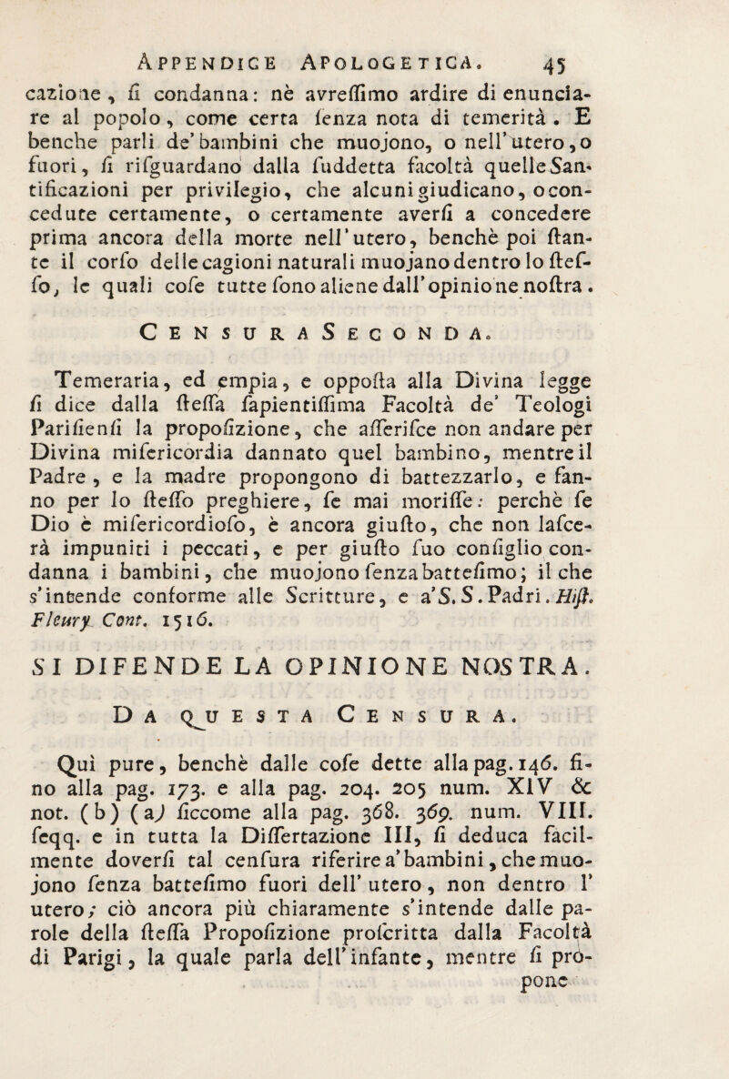 cazione , il condanna: nè avreflimo ardire di enuncia¬ re ai popolo, come certa lenza nota di temerità. E benché parli de’bambini che muoiono, o neirutero,o fuori, li riguardano dalla fuddetta facoltà quelleSam tificazioni per privilegio, che alcuni giudicano, ocon- cedute certamente, o certamente averli a concedere prima ancora della morte nell’utero, benché poi {tan¬ te il corfo delle cagioni naturali muoiano dentro lo ftef- fo, le quali cofe tutte fono aliene dall’opinione noftra . Censura Seconda. Temeraria, ed empia, e oppofta alla Divina legge fi dice dalla fteffa fapientiffima Facoltà de9 Teologi Parifienfi la proporzione, che afferifce non andare per Divina mifericordia dannato quel bambino, mentre il Padre, e la madre propongono di battezzarlo, sfan¬ no per lo fteffo preghiere, fe mai moriffe.’ perchè fe Dio è mifericordiofo, è ancora giuflo, che non lafce- rà impuniti i peccati, e per giufto fuo coniglio con¬ danna i bambini, che muoiono fenza battemmo ; il che s’intende conforme alle Scritture, e a’S. S. Padri.#//?, Fleuryi Cont. 1516. SI DIFENDE LA OPINIONE NOSTRA. D a q^u està Censura, Qui pure, benché dalle cofe dette alla pag. 146. fi¬ no alla pag. 173. e alla pag. 204. 205 num. XiV <$c not. (b) (a) flccome alla pag. 368. 369. num. Vili, feqq. e in tutta la DifTertazione III, fi deduca facil¬ mente doveri! tal cenfura riferire a bambini, che muo¬ iono fenza battefimo fuori dell’ utero, non dentro V utero; ciò ancora più chiaramente s’intende dalle pa¬ role della fteffa Propofizione profcritta dalla Facoltà di Parigi, la quale parla dell’infante, mentre fi prò- pone