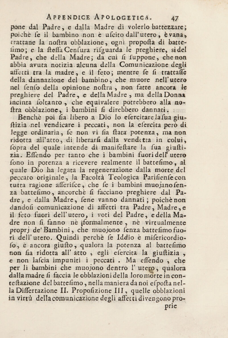 pone dal Padre, e dalla Madre di volerlo battezzare ; poiché fé il bambino non è ufcito dall5 utero, è vana, trattane la noftra obblazione, ogni propella di batte- lìmo; e la fteflaCenfura riguarda le preghiere, sidei Padre, che della Madre; da cui li lappone, che non. abbia avuta notizia, alcuna della Comunicazione degli affetti tra la madre, e il feto; mentre fe li trattalfe della dannazione del bambino, che muore nell'utero nel fenfo della opinione noftra , non fatte ancora le preghiere del Padre, e della Madre, ma della Donna incinta ibi tanto , che equivalere potrebbero alla no¬ ftra obblazione, i bambini li direbbero dannati. Benché poi ila. libero a Dio Io efercitare lafua giu- ftizia nel vendicare i peccati, non la efercita però di legge ordinaria, fe non vi lia Hata potenza, manon ridotta alfatto, di liberarli dalla vendetta in colui, fopra del quale intende di manifellare la fua gialli» zia . Effendo per tanto che i bambini fuori dell* utero fono in potenza a ricevere realmente il batteiimo , ai quale Dio ha legata la regenerazione dalla morte del peccato originale, la Facoltà Teologica Farifenfecon tutta ragione alferifce, che fe i bambini muoianofen- za batteiimo, ancorché li facciano preghiere dal Pa¬ dre, e dalla Madre, fene vanno dannati; poiché non dandoli comunicazione di affetti tra Padre, Madre, e il feto fuori delf utero, i voti del Padre, e della Ma¬ dre non li fanno nè ^formalmente , nè virtualmente proprj de’Bambini, che muoiono fenza batteiimo fuo¬ ri dell’utero. Quindi perchè fe Iddio è mifericordio- fo, è ancora giullo, qualora la potenza al batteiimo non lia ridotta all’ atto , egli efercita la giuftizia , e non lafcia impuniti i peccati . Ma effendo , che per li bambini che muoiono dentro V utep), qualora dalla madre li faccia le obblazioni della loro mòrte in con- teftazìone del batteiimo, nella maniera da noi efpofta nel¬ la Diflertazione II. Proporzione III, quelle obblazioni in virtù della comunicazione degli affètti divengono prò-