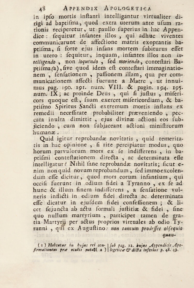 in ipfo mortis inflanti intelligantur virtualiter di¬ rigi ad baptifma, quod extra uterum ante ufum ra¬ tionis reciperetur, ut panilo fuperius in hac Appen¬ dice : fequitur infantes illos , qui adhuc viventes communicarunt de affezione matris exoptantis ba¬ ptifma, fi forte ejus infans mortem fubiturus e flet in utero : fequitur, inquam, infantes illos non in* telligendo , non loquendo , fed moriendo, conteftari Ba¬ ptifma fa), fi ve quod idem eft conteftari immaginatio- nem , fenfationem , paffionem illam, qua per com¬ municationem affedti fuerunt a Matre , ut innui¬ mus pag. 190. 191. num. VIII. & pagin. 194. 195. num. IX ; ac proinde Deus , qui fi juftus , miferi- cors quoque eft, fuam exercet mifericordiam, & ba- ptifmo Spiritus Sanéli extremum mortis initans ex remedii neceflitate probabiliter proveniendo , pec¬ cata inulta dimittit , ejus divino a6fioni eos fub- jiciendo , cum non fubjaceant aéfioni miniftrorum humano . Quid igitur reprobando novitatis , quid temerita¬ tis in hac opinione , fi rite percipiatur modus, quo horum parvulorum mors ex Te indifferens , in ba- ptifmi conteftationem direéta , ac determinata effe intelligaturi Nihil fané reprobando novitatis; ficut e- nim non quid novum reprobandum , fed immoexcolen- dum effe dicitur, quod mors eorum infantium, qui occifi fuerunt in odium fidei a Tyranno , ex fe ad hunc & illum finem indifferens , a fenfatione vul¬ neris inflitti in odium fidei direéfa ac, determinata effe dicatur in ejufdem fidei confeffionem ; & li¬ cet fejunòta ab adfu formali juftitio & fidei , fine quo nullum martyrium , participet tamen de gra¬ tia Martyrii per a£fus proprios virtuale? ab odio Ty¬ ranni , qui ex Auguftino: non tantum frodejfet obfequio qmn- ( 2 ) Habeatur in hujus rei con¬ firmationem fra oculis TicfdK a ) fub pag. 12. hujus Appendicis Apo¬ logeti c a & diffa inferius />, 48. 49.