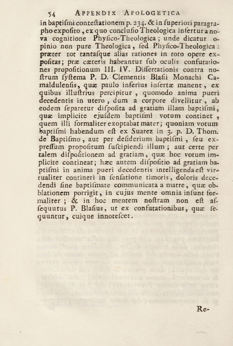 ia baptifmi conteftationem p. 234. & in fuperiori paragra- pho expofito 9 ex quo conci uiio Theologica infertur ano» va cognitione Phyfico-Theologica ; unde dicatur o- pinio non pure Theologica, fed Phyfico-Theologica : prxter tot tantafque alias rationes in toto opere ex¬ politas; prae exteris habeantur fub oculis confutatio¬ nes propofitionum III. IV. Diflertationis contra no- flrum fyftcma P. D. Clementis Blafii Monachi Ca- maldulenfis, qux paulo inferius infertx manent, ex quibus illuftrius percipitur , quomodo anima pueri decedentis in utero , dum a corpore divellitur , ab eodem feparetur difpofita ad gratiam illam baptifmi, qux implicite ejufdem baptifmi votum continet 9 quem illi formaliter exoptabat mater; quoniam votum baptifmi habendum eft ex Suarez in 3. p. D. Thom. de Baptifmo , aut per deliderium baptifmi , feu ex- prefliim propofitum fufeipiendi illum ; aut certe per talem difpofitionem ad grariam, qux hoc votum im¬ plicite contineat; hxc autem difpofitio ad gratiam ba¬ ptifmi in anima pueri decedentis intelligendaeft vir-» tualiter contineri in fenfatione timoris, doloris dece¬ dendi fine baptifmate communicata a matre, qux ob- hiationem porrigit, in cujus mente omnia infunt for¬ maliter ; & in hoc mentem noftram non eft af- fequutus P. Blafius, ut ex confutationibus, qux fe- quuntur, cuique innotefeet.