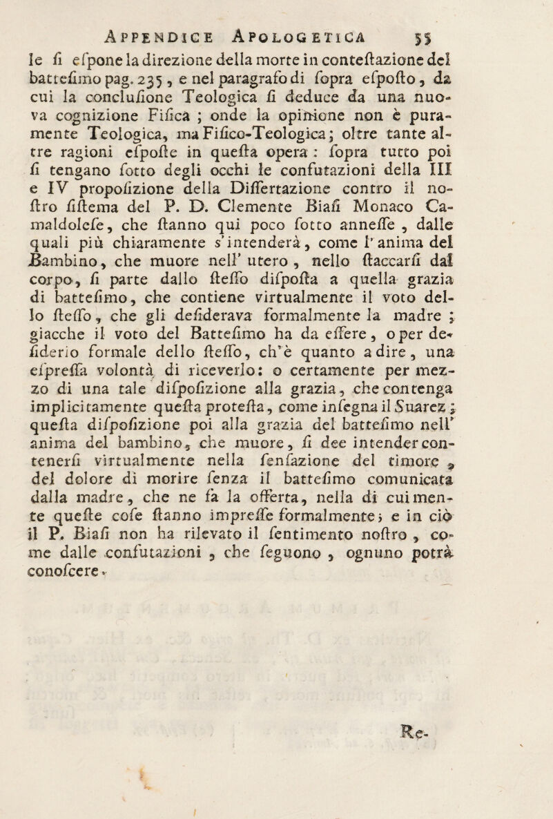 le fi efpone la direzione della morte in conteftaziane del battefimo pag. 235 , e nel paragrafo di fopra efpofto , da cui la conduzione Teologica fi deduce da una nuo¬ va cognizione Fifica ; onde la opinione non è pura¬ mente Teologica, ma Fifico-Teologica; oltre tante al¬ tre ragioni efpofte in quefta opera : fopra tutto poi fi tengano fotte degli occhi le confutazioni della III e IV propofizione delia Differtazione contro il no- ftro fiftema del P. D. Clemente Biafi Monaco Ca~ maldolefe, che Hanno qui poco fiotto annefle , dalle quali più chiaramente s’intenderà, come t anima del Bambino, che muore nell’ utero , nello ftaccarfi dal corpo, fi parte dallo fteffb difpofta a quella grazia di battefimo, che contiene virtualmente il voto del¬ lo fteflb , che gli deftderava formalmente la madre ; giacche il voto del Battefimo ha da effere, oper de* fiderio formale dello fi: e fio, elfi è quanto adire, una efipreffia volontà di riceverlo: © certamente per mez¬ zo di una tale difpofizione alla grazia, che contenga implicitamente quefta pretella, come in legna il Suarez ; quefta difpofizione poi alla grazia del battefimo nell’ anima del bambino, che muore, fi dee intender con¬ tenerli virtualmente nella fienfazione del timore 3» del dolore dì morire lenza il battefimo comunicata dalla madre, che ne fa la offerta, nella di cui men¬ te quefte cofe ftanno impreffe formalmente5 e in ciò il P. Biafi non ha rilevato il fentìmento noftro , co¬ me dalle confutazioni , che feguo.no , ognuno potrà conofcere-r r-