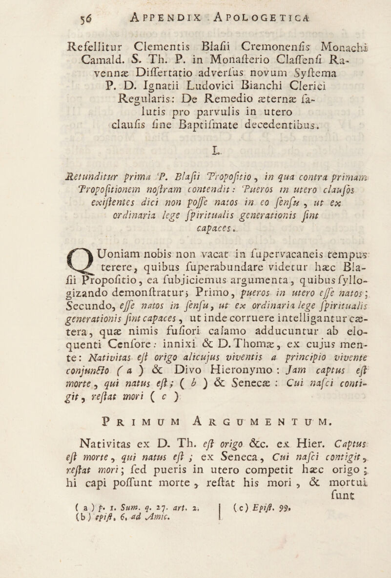 Refellitur Clementis Bla/Ii Cremonenfis Monachi Camald. S. Th. P. in Monaflerio Gaffe nfi Ra¬ vennae DilTertatio adverfus novum Syflema P. D. Ignatii Ludovici Bianchi Clerici Regularis: De Remedio aeternae fa- iutis pro parvulis in utero cl au iis line Baptifmate decedentibus* L. Retunditur prima P. Blafet Tropofltio , in qua contra primam Proportionem noflram contendit: Pueros m utero claufos txtflentes dici non pojfe natos in eo fenfeu , ut ex ordinaria lege fp ir itu alis generationis jint capaces... QUoniam nobis non vacat in fupervacaneis tempus tererex quibus fuperabundare videtur haec B!a- iii Fropofitio, ea fubjiciemus argumenta, quibus fyllo- gizando demonftratun Primo, pueros in utero ejfe natos; Secundo, ejfe natos in fenfu, ut ex ordinaria lege Jpiritualis generationis fent capaces, ut inde corruere intelligantur cas¬ te ra, quae nimis fu/Iori calamo adducuntur ab elo¬ quenti Cenfore : innixi & D.Thomas, ex cujus men¬ te: Nativitas ejt origo alicujus viventis a principio vivente conJunElo ( a ) & Divo Hieronymo : Jam captus efl morte, qui natus efl. ; ( h ) & Seneca : Cui nafei comi~ git i reflat mori ( c ): Primum Argumentum. Nativitas ex D. Th. efl origo &c. ex Hier. Captus- efl morte, qui natus efl ; ex Seneca, Cui nafei contigit y reflat mori; fed pueris in utero competit hxc origo; hi capi poffunt morte , reflat his mori , & mortui (b ) fpift, 6, ad Amie.