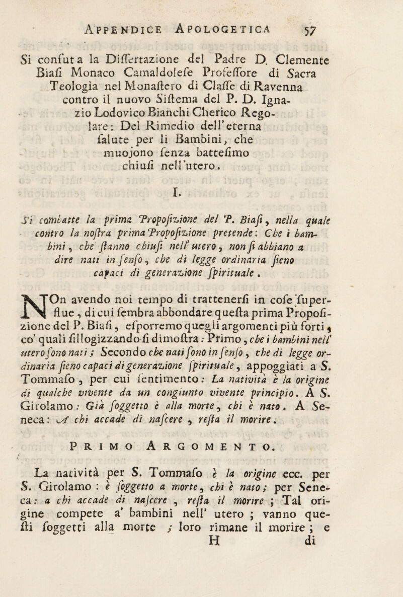 Si confuta la Diflertazione del Padre D. Clemente Siali Monaco Camaldolefe Profeffbre di Sacra Teologìa nel Monaftero di ClaflTe di Ravenna contro il nuovo Siftema del P. D. Igna¬ zio Lodovico Bianchi Cherico Rego¬ lare; Del Rimedio dell’eterna falute per li Bambini, che muoiono fenza battemmo chiuli nelTutero. . - * - - • . /■ S •-, . ■ » I. Si combatte la prima Tropofizione del 'P. Btafi ? nella quale contro la noflra prima Tropofizione pretende : Che i bam¬ bini 5 che flanno cbiufi nell* mero, non Ji abbiano a dire nati in [enfio? che di legge ordinaria fieno capaci di generazione spirituale . NOn avendo noi tempo di trattenerli in cofe Tu per¬ flue ^ di cui fembra abbondare quella prima Propoli- zione del P. Biafl 3 efporremo quegli argomenti più forti * co’ quali lillogizzando li d imo Ara ; Primo, che t bambini nell* utero fono nati ; Secondo che nati fono in [enfio, che di legge or¬ dinaria fieno capaci di generazione {'pirituale 5 appoggiati a S. Tommafo , per cui fentimento: La natività è la origine di qualche vivente da un congiunto vivente principio. A S. Girolamo: Già joggetto è alla morte^ chi è nato. A Se¬ neca: chi accade di nafcere 5 refla il morire. Primo Argomento. La natività per S. Tommafo e la orìgine ece. per S. Girolamo : e fioggetto a morte, chi e nato ; per Sene¬ ca : a chi accade di nafcere , refla il morire ; Tal ori¬ gine compete a’ bambini nell’ utero ; vanno que¬ lli (oggetti alla morte ; loro rimane il morire ; e H di