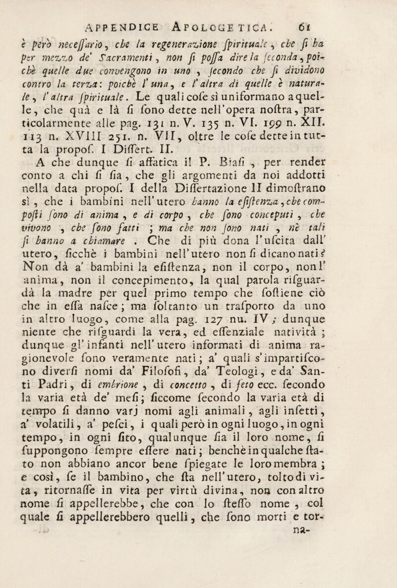 e pero neceJJ'ario , che la regeneratione fpìrituafe , che fi ha per metto de Sacramenti , non fi pojfia dire la feconda , poi¬ ché quelle due convengono in uno , fecondo che fi dividono contro la terta: poiché I' una ^ e l'altra di quelle è natura¬ le ^ l'altra fpirituale. Le quali cofe sì uniformano a quel¬ le, che qua e là fi fono dette nell’opera nollra, par¬ ticolarmente alle pag. 131 n, V. 135 n. VI. 199 n. XII. 113 n. XVIII 251. n. VII, oltre le cofe dette in tut¬ ta la propofi I Differt. IL A che dunque fi affatica i! P. Brafi , per render conto a chi fi fia , che gli argomenti da noi addotti nella data propof. I della Differtazione li dimoftrano sì, che i bambini nell’utero hanno la efijlenta, che cono- pofti fono di anima , e di corpo , che fono conceputi , che vivono , che fono fatti ; ma che non Jono nati , ni tali fi hanno a chiamare . Che di più dona 3’ufcita dalf utero, ficchè i bambini nell’utero non fi dicano nati s* Non dà a bambini la efi(lenza, non il corpo, nonV anima, non il concepimento, la qual parola rifguar- dà la madre per quel primo tempo che lofi le ne ciò che in effa nafce ; ma ifoltanto un trafporto da uno in altro luogo, come alla pag. 127 nu. IV; dunque niente che rifguardi la vera, ed effenziale natività ; dunque gl’infanti nell’utero informati di anima ra¬ gionevole fono veramente nati; a’ quali s’impartifco- no diverfi nomi da’ Filofofi, da’ Teologi, e da’ San¬ ti Padri, di embrione , di concetto , di feto ecc. fecondo la varia età de me fi ; ficcome fecondo la varia età di tempo fi danno varj nomi agli animali, agli infetti, a’ volatili, a’ pefci, i quali però in ogni luogo, in ogni tempo, in ogni /ito, qualunque fia il loro nome, fi fuppongono fempre effere nati; benché in qualche (la¬ to non abbiano ancor bene fpiegate le loro membra ; e così, fe il bambino, che (la nelfutero, toltodi vi¬ ta, ritornaffe in vita per virtù divina, hoq con altro nome fi appellerebbe, che con lo fleffb nome , col quale fi appellerebbero quelli, che fono morti e tot-