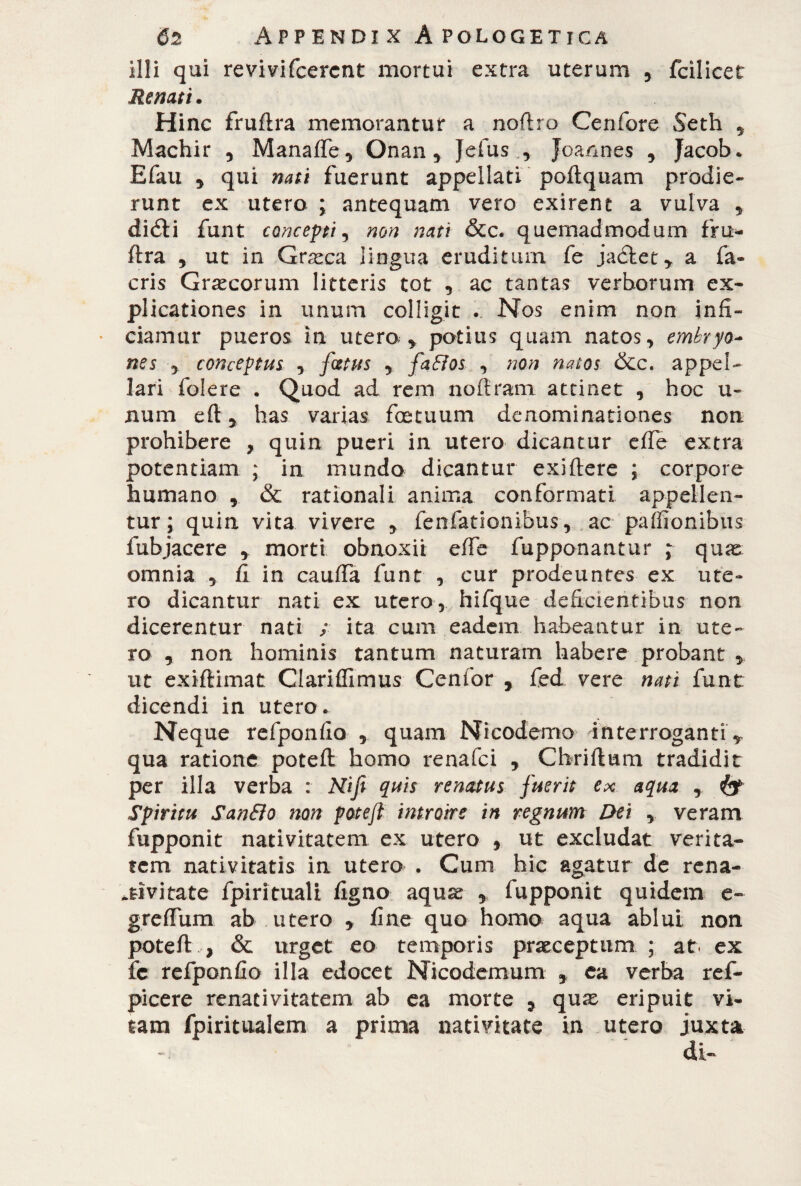 illi qui revivifcercnt mortui extra uterum 5 fcilicet Renati. Hinc fruflra memorantur a noftro Cerifere Seth , Machir , ManafTe, Onan , Jefus Joannes , Jacob. Efau , qui nati fuerunt appellati poftquam prodie¬ runt ex utero ; antequam vero exirent a vulva , diéli funt concepti, non nati &c. quemadmodum fru- flra y ut in Graeca lingua eruditum fe jaólet* a fa- eris Graecorum litteris tot ,.ac tantas verborum ex¬ plicationes in unum colligit . Nos enim non infi¬ ciamur pueros in utera* potius quam natos, embryo* nes y conceptus , fatus y faffos , non natos &c. appel¬ lari folere . Quod ad rem noftram attinet , hoc ti¬ num eft y has varias f ce tuum denominationes non prohibere , quin pueri in utero dicantur effe extra potentiam ; in mundo dicantur exi flere ; corpore humano , & rationali anima conformati appellen¬ tur; quin vita vivere y fenfationibus, ac paffionibus fubjacere * morti obnoxii effe fupponantur ^ quse omnia , fi in cauffa funt , cur prodeuntes ex ute¬ ro dicantur nati ex utero, hifque deficientibus non dicerentur nati / ita cum eadem habeantur in ute¬ ro y non hominis tantum naturam habere probant * ut exiflimat Clariffrmus Cenfor , fed vere nati funt dicendi in utero. Neque refponfio , quam Nicodemo interroganti -,, qua ratione poteft homo renafei , Chriftum tradidit per illa verba : Nifi quis renatus fuerit ex aqua , & Spiritu San&o non poteft introire in regnum Dei , veram fupponit nativitatem ex utero , ut excludat verita¬ tem nativitatis in utero . Cum hic agatur de re na¬ tivi tate fpirituali figno aquae y fupponit quidem e- greffum ab utero * fine quo homo aqua ablui non poteft , & urget eo temporis praeceptum ; at. ex fc refponfio illa edocet Nicodemum * ea verba ref- picere renativitatem ab ea morte 5 quae eripuit vi¬ tam fpiritualem a prima nativitate in utero juxta di-