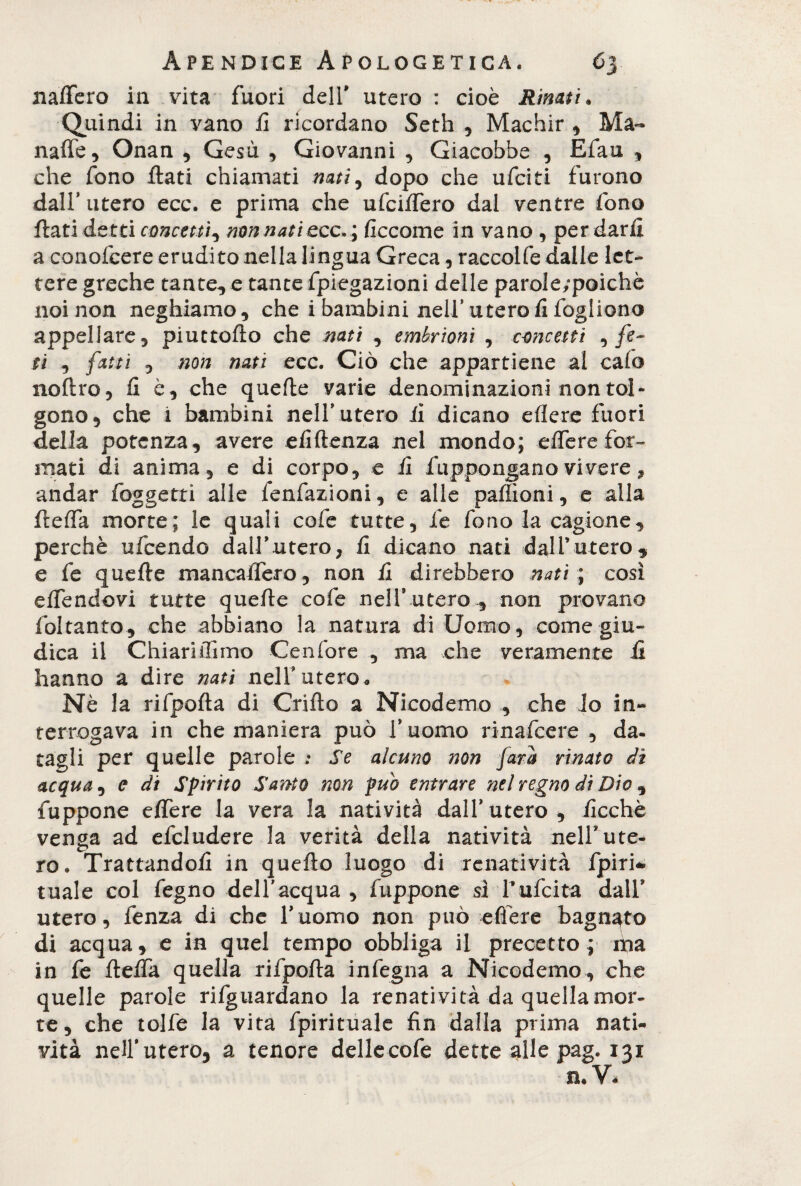 nalTero ia vita fuori dell* utero : cioè Rinati» Quindi in vano fi ricordano Seth , Machir , Ma- naffe, Onan , Gesù , Giovanni , Giacobbe , Efau , che fono flati chiamati nati, dopo che ufciti furono dall’ utero ecc. e prima che ufciffero dal ventre fono flati detti concetti, non nati ecc»; ficcome in vano, per darli a conofcere erudito nella lingua Greca, raccolfe dalle let¬ tere greche tante, e tante fpiegazioni delle parole/poichè noi non neghiamo, che i bambini nell’ utero fi fogliano appellare, piuttoflo che nati , embrioni , concetti , fe¬ ti , fatti , non nati ecc. Ciò che appartiene al calo noflro, fi è, che quelle varie denominazioni non tol¬ gono, che i bambini nelf utero ii dicano edere fuori della potenza, avere efiftenza nei mondo; effere for¬ mati di anima, e di corpo, e fi fuppongano vivere, andar foggetti alle fondazioni, e alle paffioni, e alla fleffa morte; le quali cofe tutte, fe fono la cagione, perchè ufeendo dall’utero, fi dicano nati dall’utero, e fe quefle mancaffero, non fi direbbero nati ; così effendovi tutte quefle cofe nell9 utero , non provano fol tanto, che abbiano la natura di Uomo, come giu¬ dica il ChiariiTimo Cenfore , ma che veramente fi hanno a dire nati nelf utero « Nè la rifpofla di Grillo a Nicodemo , che lo in¬ terrogava in che maniera può f uomo rinafeere , da. tagli per quelle parole .* Se alcuno non fara rinato dì acqua , e di Spirito Santo non pub entrare nel regno di Dio , fuppone effere la vera la natività dall9utero, ficchè venga ad efcludere la verità della natività nelf ute¬ ro. Trattandoli in quello luogo di renatività fpiri* tuale col degno dell'acqua , fuppone si l’ufcita dall* utero, fenza di che duomo non può edere bagnato di acqua, e in quel tempo obbliga ii precetto ; iha in fe fleffa quella rifpofla indegna a Nicodemo, che quelle parole riguardano la renatività da quella mor¬ te, che tolfe la vita fpirituale fin dalla prima nati¬ vità nell'utero, a tenore delle code dette alle pag. 131 n.V.