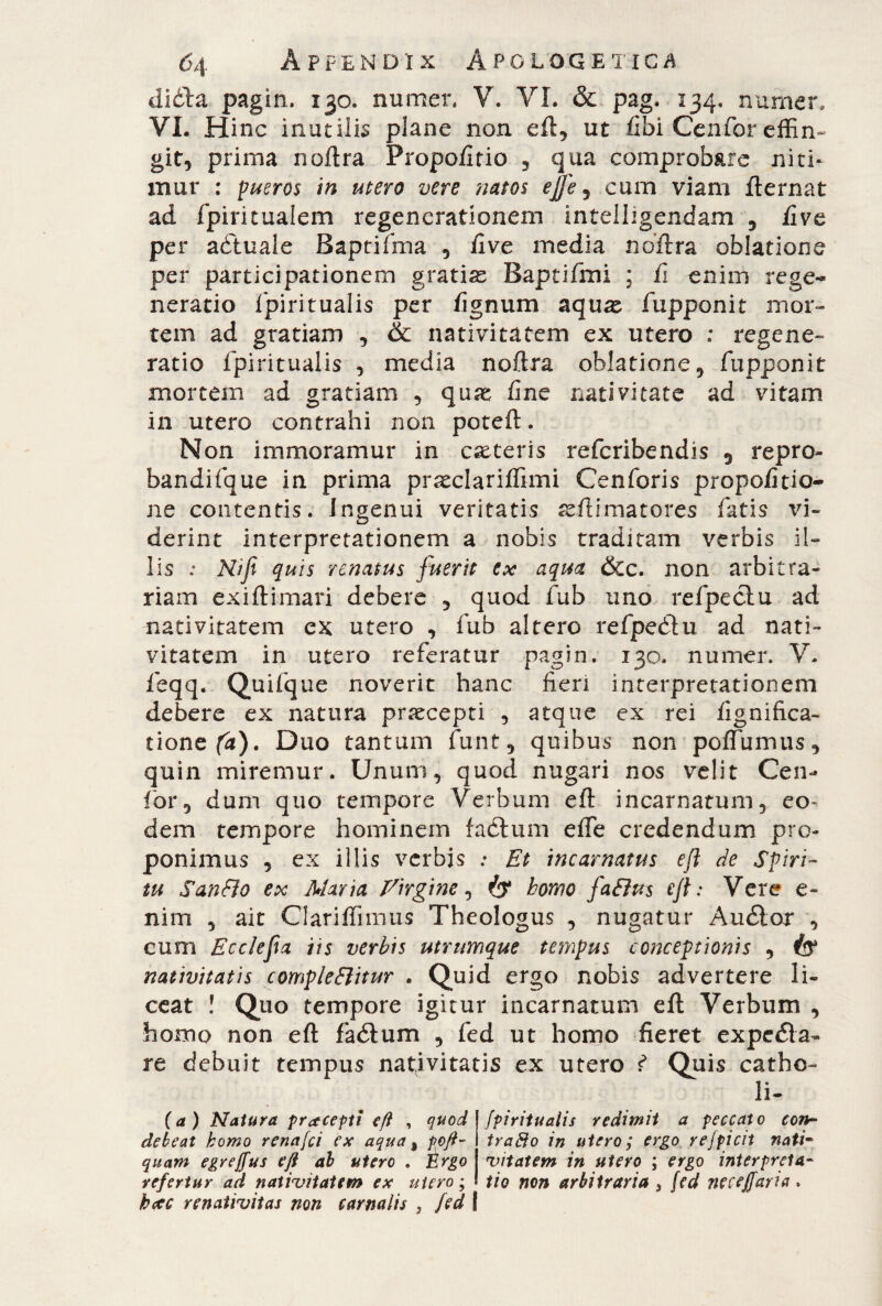 diòla pagin. 130. numer, V. VI. & pag. 134, numen VI. Hinc inutiiis piane non eft, ut fibi Cenfor effin¬ git, prima noftra Propoli tio , qua comprob&re niti¬ mur : pueros in utero vere natos effe, cum viam fternat ad fpiritualem regenerationem intelhgendam , five per aótuale Baptifma , five media noftra oblatione per participationem gratias Baptifmi ; fi enim rege¬ neratio fpiritualis per fignum aquas fupponit mor¬ tem ad gratiam , & nativitatem ex utero : regene» ratio fpiritualis , media noftra oblatione , fupponit mortem ad gratiam , quae fine nativitate ad vitam in utero contrahi non poteft. Non immoramur in casteris refcribendis 5 repro¬ bandone in prima prasclariffimi Cenforis propofitio- ne contentis. Ingenui veritatis seftimatores fatis vi¬ derint interpretationem a nobis traditam verbis il¬ lis : Nifi quis renatus fuerit ex aqua &c. non arbitra¬ riam exiftimari debere , quod fub uno refpeclu ad nativitatem ex utero , fub altero refpeètu ad nati¬ vitatem in utero referatur pagin. 130. numer. V. feqq. Quifque noverit hanc fieri interpretationem debere ex natura praecepti , atque ex rei lignifica* tionefa). Duo tantum fune, quibus non poffumus, quin miremur. Unum, quod nugari nos velit Cen- for, dum quo tempore Verbum eft incarnatum, eo¬ dem tempore hominem factum effe credendum pro¬ ponimus , ex illis verbjs ; Et incarnatus eft de Spiri¬ tu San fio ex Alaria Eirgine, homo faEius eft: Vere e- nim , ait Clariffiimis Theologus , nugatur Audior , cum Ecclefa iis verbis utrumque tempus conceptionis , nativitatis comple Bit ur . Quid ergo nobis advertere li¬ ceat ! Quo tempore igitur incarnatum eft Verbum , homo non eft fadtum , fed ut homo fieret expedia- re debuit tempus nativitatis ex utero f Quis catho- li- (a ) Natura pracepti eft , quod debeat homo renafei ex aqua, poft- quam egreffus eft al utero . Èrgo refertur ad nativitatem ex utero ; hcec renativitas non carnalis , fed \ fpiritualis redimii a peccato con¬ trafio in utero; ergo refpicit nati¬ vitatem in utero ; ergo interpreta¬ tio non arbitraria 5 fed ne teff ari a .