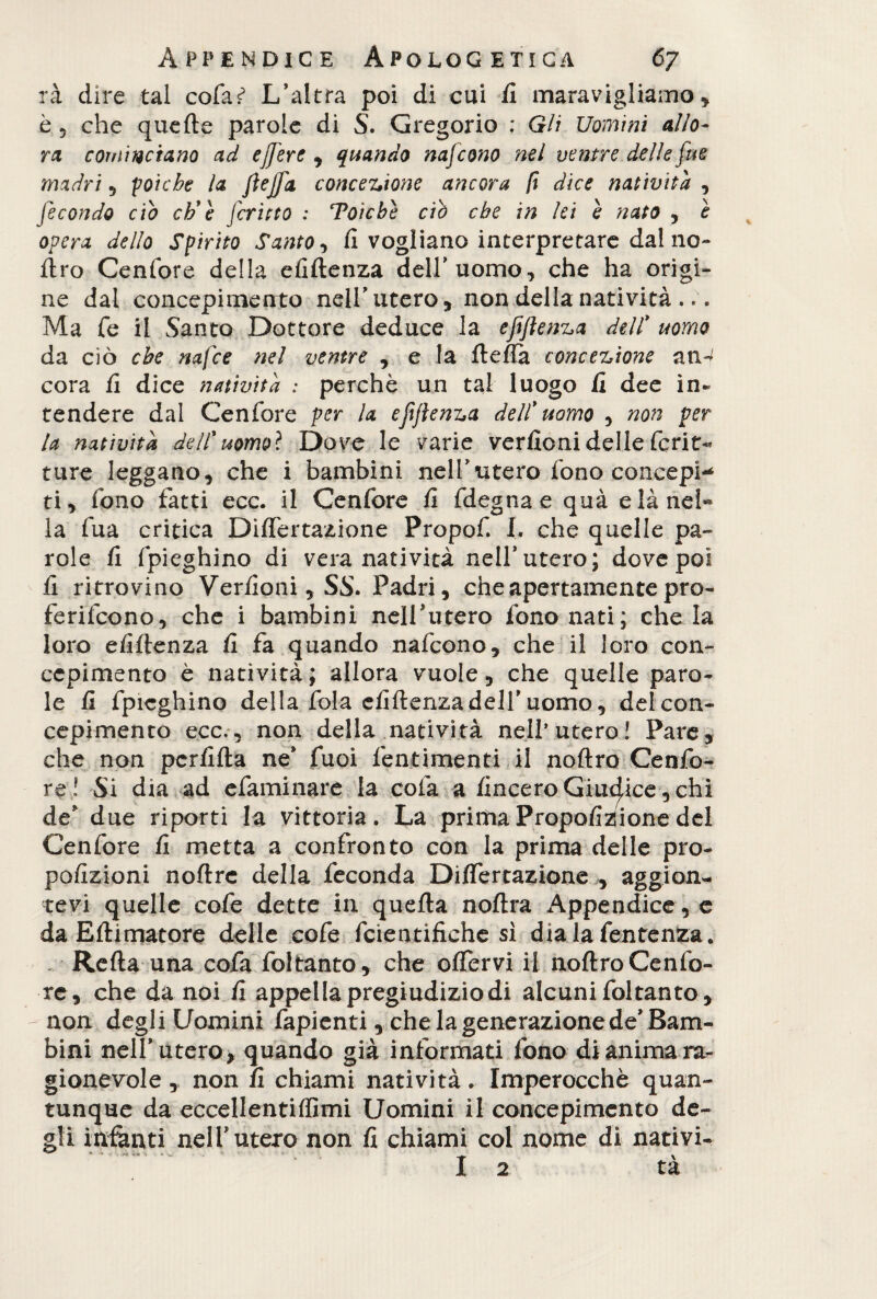 rà dire tal cofa*5 L’altra poi di cui li maravigliamo* è 5 che quelle parole di S. Gregorio : Gli Uomini allo¬ ri cominciano ad ejfere * quando nafcono nel ventre delle fue madri * poiché la JìeJfa concezione ancora fi dice natività , fecondo ciò eh'e fritto : Toìcbe ciò che in lei è nato , è opera dello Spirito Santo * fi vogliano interpretare dai no¬ ftro Cenfore della efiftenza dell’uomo, che ha origi¬ ne dal concepimento nell’utero* non della natività .. Ma Te il Santo Dottore deduce la efi/ìenza dell' uomo da ciò che nafee nel ventre * e la fteflà concezione an^ cora fi dice natività : perchè un tal luogo fi dee in¬ tendere dal Cenfore per la efijìenza dell' uomo * non per la natività dell'uomo? Dove le varie verfioni delle ferir- ture leggano* che i bambini nell’utero fono concepi-* ti* fono fatti ecc. il Cenfore fi fdegnae qua e là nei** la fua critica Differtazione Propoli I. che quelle pa¬ role fi (pieghino di vera natività nell’utero; dove poi fi ritrovino Verdoni* SS. Padri* che apertamente pro- ferifeono, che i bambini nell’utero fononati; che la loro efiftenza fi fa quando nafcono* che il loro con¬ cepimento è natività; allora vuole* che quelle paro¬ le fi Impieghino della fola efiftenza dell’uomo, del con¬ cepimento ecc.* non della natività nell’utero! Pare* che non perfida ne* fuoi fentimenti il noftro Cenfo¬ re! Si dia ad efaminare la colà a/incero Giudice * chi de* due riporti la vittoria. La prima Propofizlione del Cenfore fi metta a confronto con la prima delle pro- pofizioni noftre della feconda Dififertazione * aggion- tevi quelle cofe dette in quella noftra Appendicele daEftimatore delle cofe fcientifiche sì dia lafentenza. , Refta una cofa foltanto, che offervi il noftro Cenfo¬ re* che da noi fi appella pregiudizio di alcuni foltanto * non degli Uomini fapienti * che la generazione de* Bam¬ bini nell* utero* quando già informati fono di anima ra¬ gionevole , non fi chiami natività. Imperocché quan¬ tunque da eccellentiffimi Uomini il concepimento de¬ gli ìttfanti nell’utero non fi chiami col nome di nativi- I 2 tà