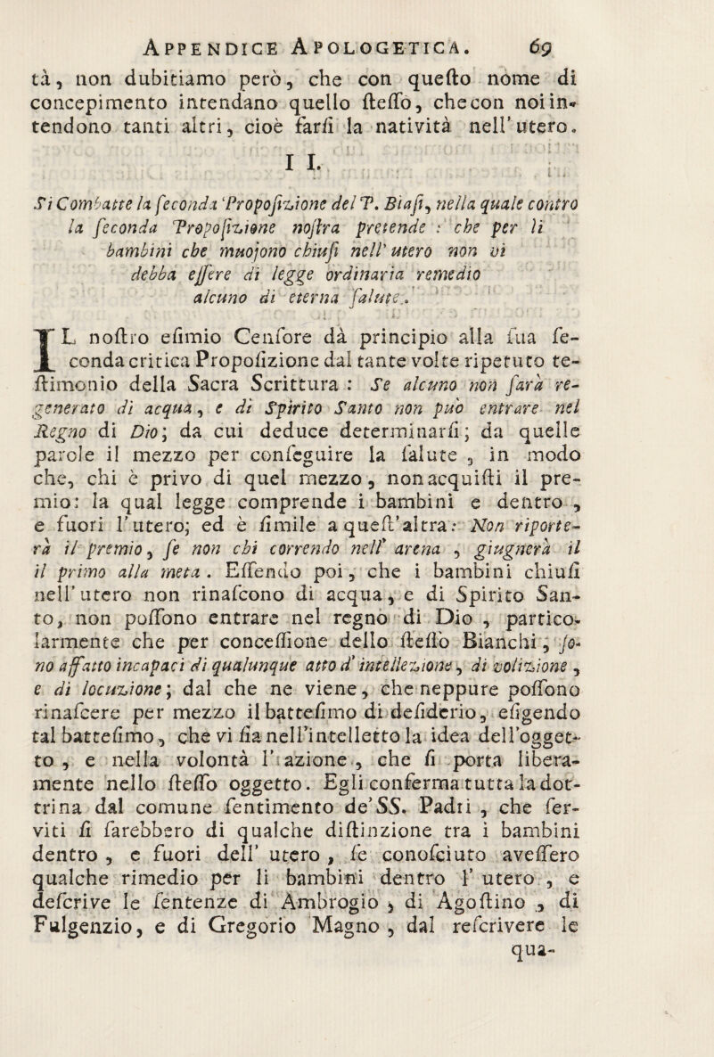 tà, non dubitiamo però, che con quello nome di concepimento intendano quello ItelTo, che con noi in* tendono tanti altri, cioè far fi la natività nell’utero. • ■ -■ ‘ • , <i-:, . ■ { ■ • I *• II. i . Si Combatte la feconda ‘Proporzione del T. Elafi, nella quale contro la feconda Tropofizi&ne nojlra pretende : che per li bambini che muojono chiufi nell’ utero non vi debba efjere di legge ordinaria remedio alcuno di eterna falute ' ;  il,' : ìl.‘ ' ' • IL noftro elimio Cenfore dà principio alla fua fe¬ conda critica Proporzione dal tante volte ripetuto te¬ li imo ni o della Sacra Scrittura : Se alcuno non [ara re¬ generato dì acqua, e dì Spirito Santo non pub entrare nel Regno di Dio; da cui deduce determinarli; da quelle parole i! mezzo per confeguire la falute , in modo che, chi è privo di quel mezzo, non acquili! il pre¬ mio: la qual legge comprende i bambini e dentro , e fuori l’utero; ed è limile a queft’altra:Non riporte¬ rà il premio, fe non chi correndo neif arena , giugnerà il il primo alla meta. Elienuo poi, che i bambini chiù li nell’ utero non rinafcono di acqua, e di Spirito San¬ to, non poffòno entrare nel regno di Dio , partico¬ larmente che per conceffione dello dello Bianchi, /0- no affatto incapaci di qualunque atto d'intellezione, di volizione , e di locuzione ; dal che ne viene, che neppure polFono rinafcere per mezzo il battefimo di delidcrio, eligendo tal battelimo, ohe viiia nell’intelletto la idea dellogget- to , e nella volontà 1’ azione , che li porta libera¬ mente nello fleffo oggetto. Egli conferma tutta la dot¬ trina dal comune fentimento de’SS. Padri , che fer¬ viti li farebbero di qualche diftinzione tra ì bambini dentro , e fuori dell’ utero , fe conofcìuto avelfero qualche rimedio per li bambini dentro l’utero , e defcrive le fentenze di Ambrogio , di Ago (lino , di Fulgenzio, e di Gregorio Magno , dal refcrivere le qua-